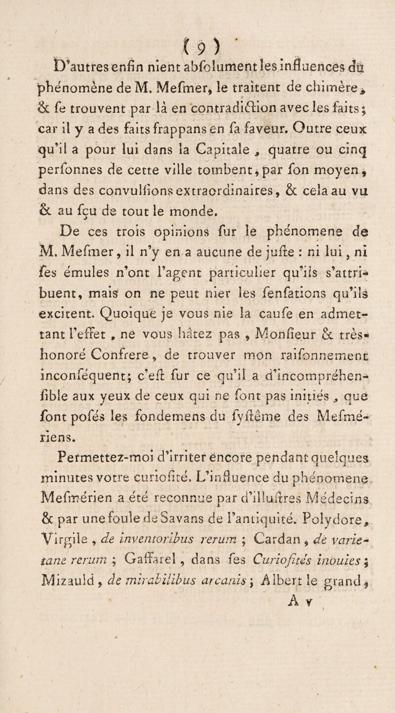 D?autres enfin nient abfoîument les influences du phénomène de M, Mefmer, le traitent de chimère> & fe trouvent par là en contradiélion avec les faits; car il y a des faits frappans en fa faveur. Outre ceux qu’il a pour lui dans la Capitale * quatre ou cinq perfonnes de cette ville tombent,par fon moyen, dans des convulfions extraordinaires, & cela au vu & au fçu de tout le monde. De ces trois opinions fur le phénomène de M. Mefmer, il n’y en a aucune de jufle : ni lui, ni fe s émules n’ont l’agent particulier qu’ils s’attri^ buent, mais on ne peut nier les fenfations qu’ils excitent. Quoique je vous nie la caufe en admet¬ tant l’efret , ne vous hâtez pas , Moniteur & très- honoré Confrère, de trouver mon raifonnsmenc inconféquent; c’efï fur ce qu’il a d’incompréhen- fible aux yeux de ceux qui ne font pas initiés que font pofés les fondemens du fyftême des Mefmé- riens. Permettez-moi d’irriter encore pendant quelques minutes votre eunofité. L’influence du phénomène Mefmérien a été reconnue par d’illuitres Médecins & par une foule de Savans de l’antiquité. Polydore, Virgile , de inventoribus rerum ; Cardan , de varie- tant rerum ; Gaffarel, dans fes Curiojitds inouïes ; Mizauld , de mirabïlibus arcanis ; Albert le grand 9 A y