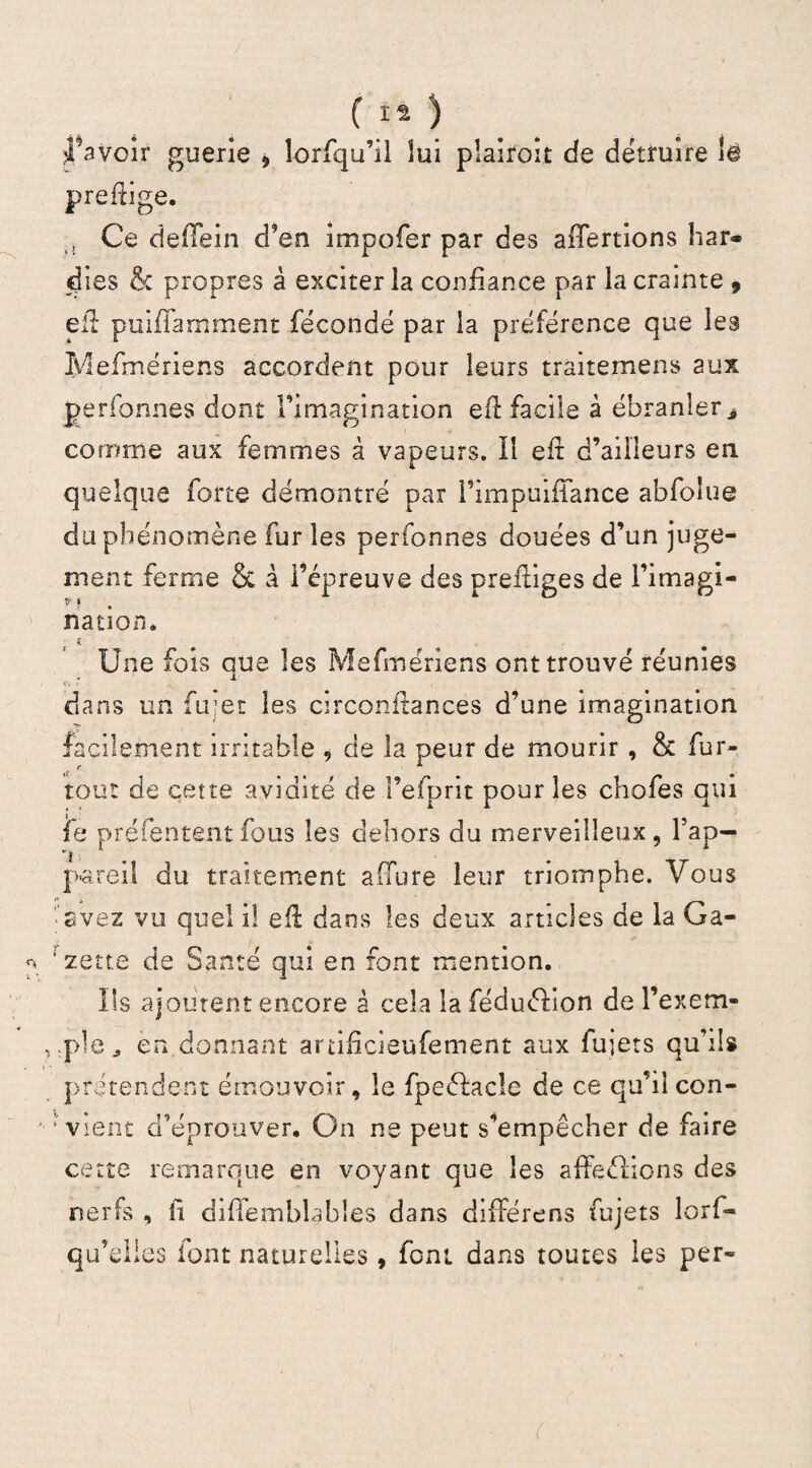 ( ** ) Ravoir guerie , îorfqu’il lui plairoit de détruire la preftige. , Ce deffein d’en impofer par des alertions liar» dies & propres à exciter la confiance par la crainte , eft puiffamment fécondé par la préférence que les Mefmériens accordent pour leurs traitemens aux perfonnes dont l’imagination eft facile à ébranler j comme aux femmes à vapeurs. Il eft d’ailleurs en quelque forte démontré par l’impuifiance abfolue du phénomène fur les perfonnes douées d’un juge¬ ment ferme & à l’épreuve des preftiges de l’imagi- » i ü nation. « Une fois eue les Mefmériens ont trouvé réunies x TV ‘ rN | dans un fu;et les circonftances d’une imagination facilement irritable , de la peur de mourir, & fur- tout de cette avidité de l’efprit pour les chofes qui fe préfentent fous les dehors du merveilleux , Pap— *1 1 pareil du traitement affure leur triomphe. Vous avez vu quel il eft dans les deux articles de la Ga- ‘ zerte de Santé qui en font mention. Ils ajoutent encore à cela la féduélion de l’exem¬ ple ^ en donnant artifîcieufement aux fujets qu’ils prétendent émouvoir, le fpeéfacle de ce qu’il con- ‘ vient d’éprouver. On ne peut s’empêcher de faire cette remarque en voyant que les affeéfions des nerfs , li diftemblables dans diffère ns fujets lorf- qu’elles font naturelles , font dans toutes les per-