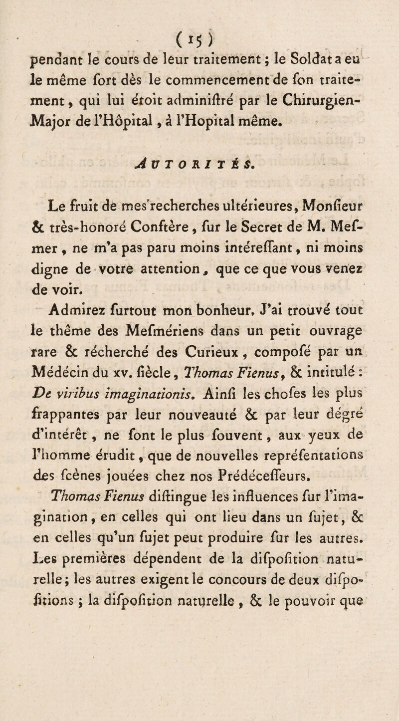 (»S ) pendant le cours de leur traitement ; le Soldat a eu le même fort dès le commencement de fon traite¬ ment , qui lui ëtoit adminifiré par le Chirurgien- Major de l’Hôpital , à l’Hôpital même, AUTORITÉS. Le fruit de mes'recherches ultérieures. Moniteur & très-honoré Conftère, fur le Secret de M. Mef- mer , ne m’a pas paru moins intéreflant, ni moins digne de votre attention , que ce que vous venez de voir. Admirez furtout mon bonheur. J’ai trouvé tout le thème des Mefmériens dans un petit ouvrage rare & récherché des Curieux, compofé par un Médecin du xv. fiècle, Thomas Fienus9 & intitulé : De viribus zmaginationis. Ainfi les chofes les plus frappantes par leur nouveauté & par leur degré d’intérêt , ne font le plus fouvent, aux yeux de l’homme érudit , que de nouvelles repréfentations des fcènes jouées chez nos Prédécefleurs. Thomas Fienus distingue les influences fur l’ima¬ gination, en celles qui ont lieu dans un fujet, & en celles qu’un fujet peut produire fur les autres. Les premières dépendent de la difpofition natu¬ relle; les autres exigent le concours de deux difipo- lirions ; la difpofition naturelle , & le pouvoir que