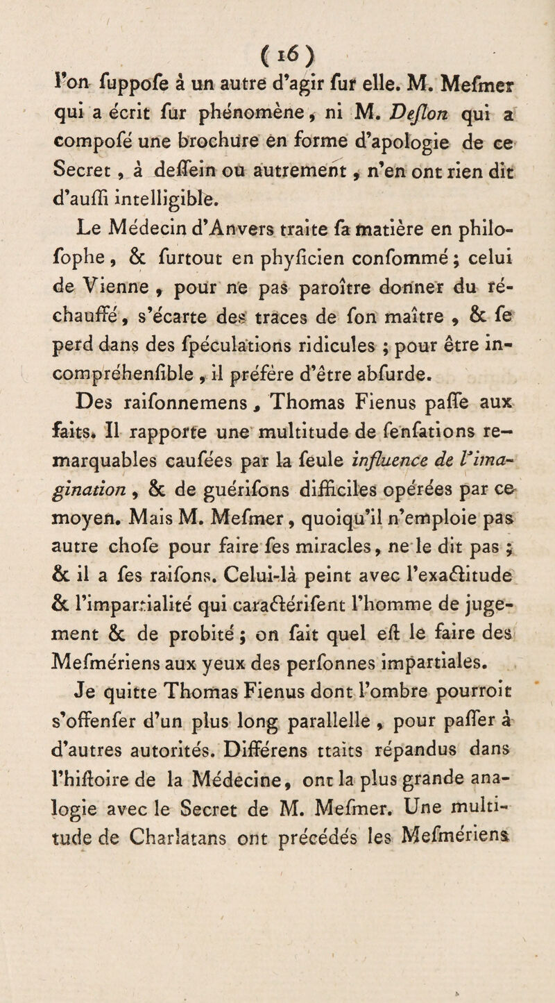 l’on fuppofe à un autre d’agir fur elle. M. Mefmer qui a écrit fur phénomène, ni M. Deflon qui a compofé une brochure en forme d’apologie de ce Secret, à deÆein ou autrement, n’en ont rien dit d’auffi intelligible. Le Médecin d’Anvers traite fa matière en philo- fophe , & furtout en phyficien confommé ; celui de Vienne , pour ne pas paroître donner du ré¬ chauffé , s’écarte des traces de fon maître , & fe perd dans des fpéculations ridicules ; pour être in- compréhenfible , il préfère d’être abfurde. Des raifonnemens , Thomas Fienus paffe aux faits. Il rapporte une multitude de fenfations re¬ marquables caufées par la feule influence de l'ima¬ gination 9 & de guérifons difficiles opérées par co moyen. Mais M. Mefmer, quoiqu’il n’emploie pas autre chofe pour faire fes miracles, ne le dit pas ; & il a fes raifons. Celui-là peint avec l’exa&itude & l’impartialité qui caraéférifent l’homme de juge¬ ment & de probité ; on fait quel eft le faire des Mefmériens aux yeux des perfonnes impartiales. Je quitte Thomas Fienus dont l’ombre pourroit s’offenfer d’un plus long parallelle , pour palier à d’autres autorités. Différens ttaits répandus dans l’hffioire de la Médecine, ont la plus grande ana¬ logie avec le Secret de M. Mefmer. Une multi¬ tude de Charlatans ont précédés les Mefmériens