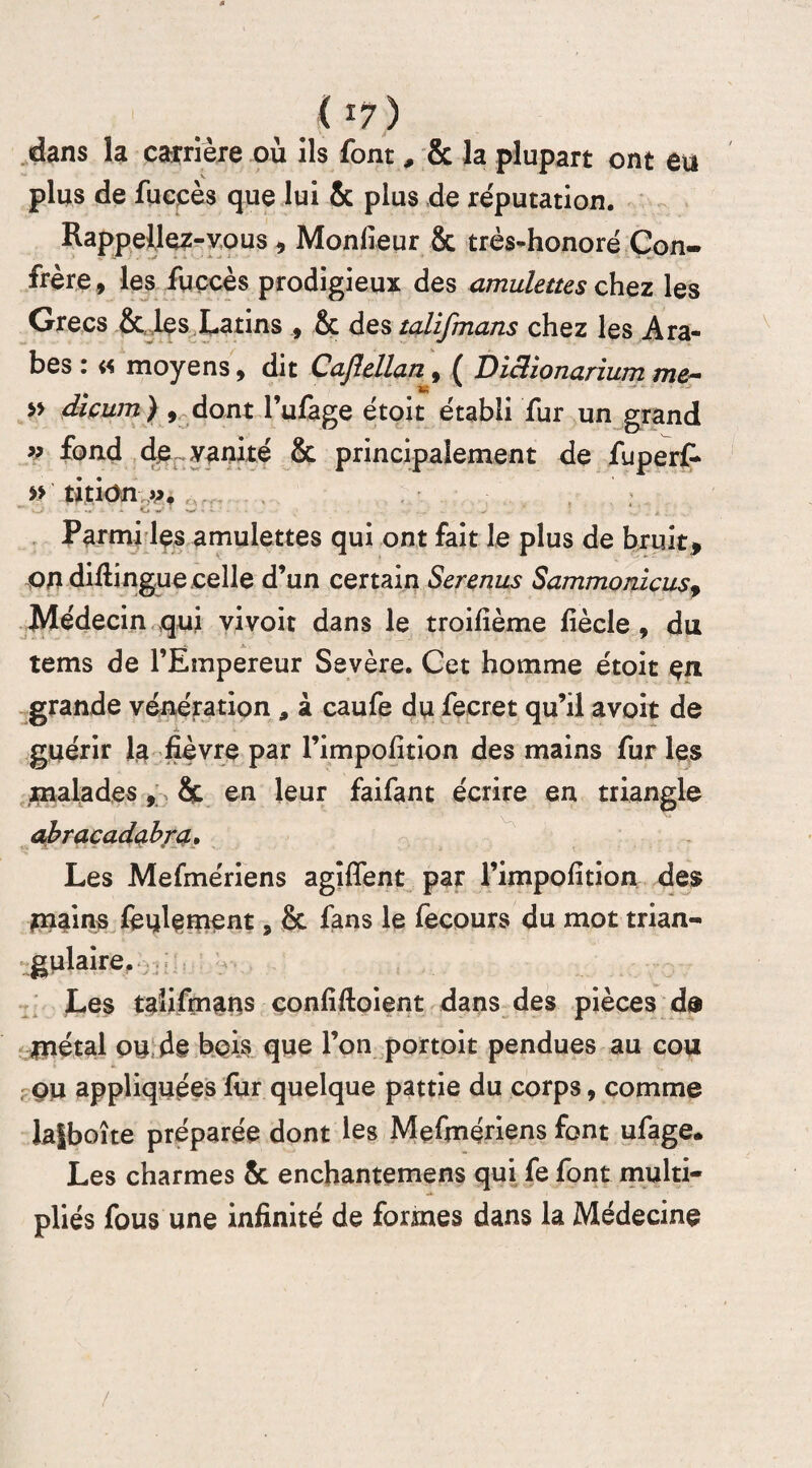 dans îa carrière où ils font, & la plupart ont eu plus de fuccès que lui & plus de réputation. Rappeliez-vous , Monfieur & très-honoré Con¬ frère , les fuccès prodigieux des amulettes chez les Grecs & les Latins 9 & destalifmans chez les Ara¬ bes : « moyens9 dit Cafiellan, ( Diclionanum me- » dicum ) 9 dont l’ufage étoit établi fur un grand » fond de vanité & principalement de fuperf- » ritiün ». Parmi les amulettes qui ont fait le plus de bruit, on difiingue celle d’un certain Serenus Sammonicusf Médecin qui vivoit dans le troifîème fîècle , du tems de l’Empereur Sevère. Cet homme étoit en grande vénération , à caufe du fecret qu’il avoit de guérir la fièvre par Fimpofition des mains fur les malades , & en leur faifant écrire en triangle abracadabra. Les Mefmériens agîffent par Fimpofition des piains feulement, & fans le fecours du mot trian¬ gulaire. Les talifmans confiftoient dans des pièces de métal ou de bois que l’on portoit pendues au cou ou appliquées fur quelque patrie du corps, comme laiboîte préparée dont les Mefmériens font ufage. Les charmes & enchantemens qui fe font multi¬ pliés fous une infinité de formes dans la Médecine