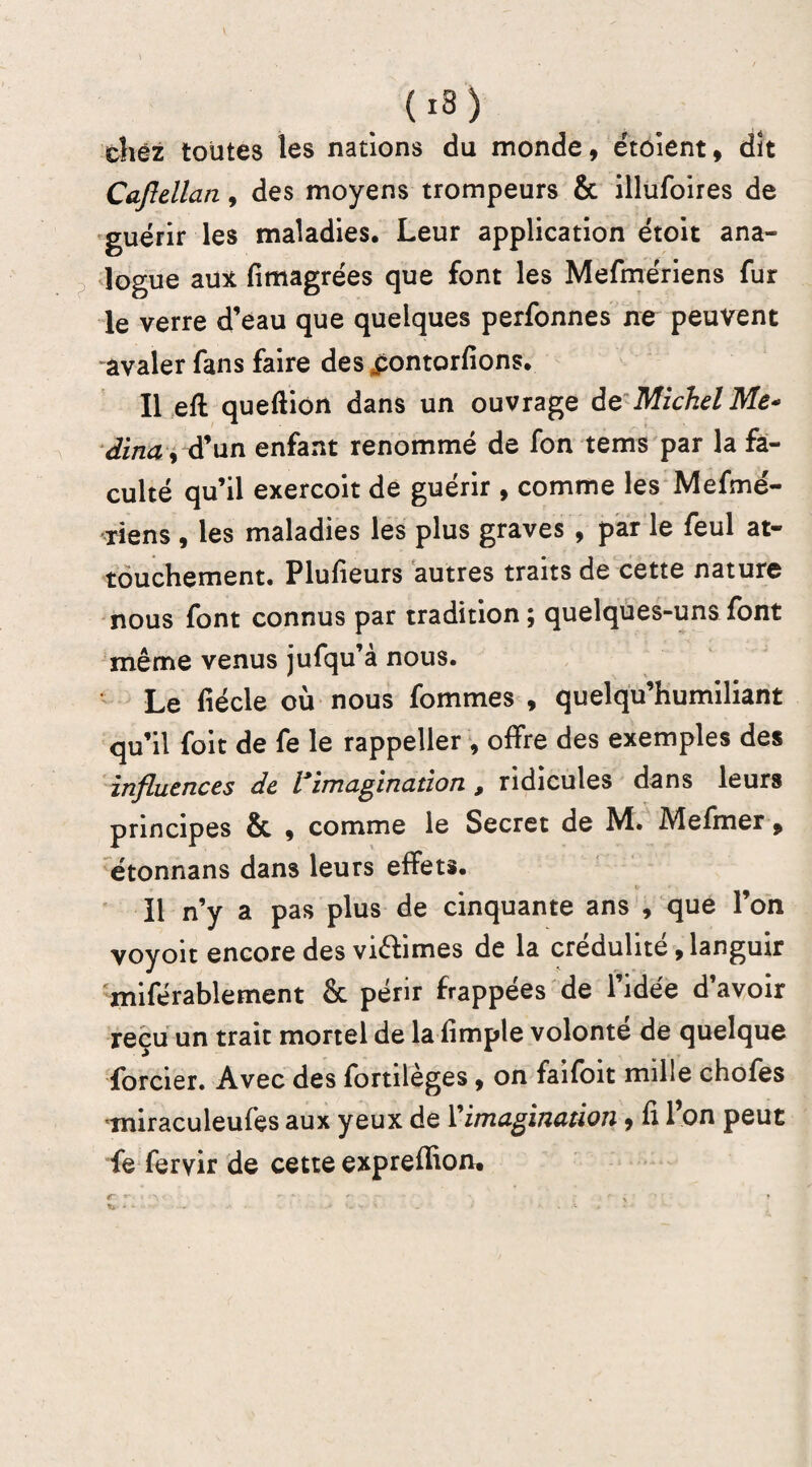 chez toutes les nations du monde, étoient, dît Caflellan, des moyens trompeurs & illufoires de guérir les maladies. Leur application étoit ana¬ logue aux fimagrées que font les Mefmériens fur le verre d’eau que quelques perfonnes ne peuvent avaler fans faire des jpontorfions. Il efl queftion dans un ouvrage de Michel Me* dîna y d’un enfant renommé de fon tems par la fa¬ culté qu’il exercoit de guérir , comme les Mefmé- riens , les maladies les plus graves , par le feul at¬ touchement. Plusieurs autres traits de cette nature nous font connus par tradition ; quelques-uns font même venus jufqu’à nous. Le fiécle où nous fommes , quelqu’humiliant qu’il foit de fe le rappeller , offre des exemples des influences de l imagination 9 ridicules dans leurs principes & 9 comme le Secret de M. Mefmer 9 étonnans dans leurs effets. Il n’y a pas plus de cinquante ans , que l’on voyoït encore des viêfimes de la crédulité 9 languir miférablement & périr frappées de l’idée d’avoir reçu un trait mortel de la fimple volonté de quelque forcier. Avec des fortilèges 9 on faifoit mille chofes miraculeufes aux yeux de l'imagination 9 fi l’on peut fe fervir de cette expreffion.