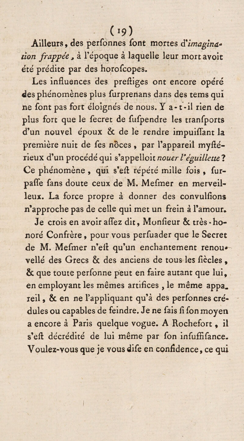 09) Ailleurs, des perfonnes font mortes à'imagina* tion frappée , à l’époque à laquelle leur mort avoit été prédite par des horofcopes. Les influences des prefliges ont encore opéré des phénomènes plus furprenans dans des tems qui ne font pas fort éloignés de nous. Y a-t-il rien de plus fort que le fecret de fufpendre les tranfports d’un nouvel époux & de le rendre impuiflant la première nuit de fes noces , par l’appareil mysté¬ rieux d’un procédé qui s’appelloit nouer Véguillette ? Ce phénomène, qui s’efl répété mille fois, fur- pafle fans doute ceux de M. Mefmer en merveil¬ leux. La force propre à donner des convulfions n’approche pas de celle qui met un frein à l’amour* Je crois en avoir aflez dit, Monfleur & très-ho¬ noré Confrère, pour vous perfuader que le Secret de M. Mefmer n’efl qu’un enchantement renoua vellé des Grecs & des anciens de tous les fiècles, & que toute perfonne peut en faire autant que lui, en employant les mêmes artifices , le même appa„ xeil, & en ne l’appliquant qu’à des perfonnes cré¬ dules ou capables de feindre. Je ne fais fi fon moyen a encore à Paris quelque vogue. A Rochefort, il s’eft décrédité de lui même par fon infuffifance. Voulez-vous que je vous dife en confidence, ce qui