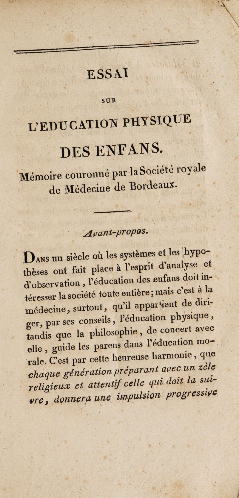 ESSAI SUR L’EDUCATION PHYSIQUE des enfans. Mémoire couronné par la Société royale de Médecine de Bordeaux. Avant-propos. Dans un siècle où les systèmes et les 'hypo¬ thèses ont fait place à l’esprit d’analyse et d’observation, l’éducation des enfans doit in¬ téresser la société toute entière; mais c est a a médecine, surtout, qu’il apparient de diri¬ ger par ses conseils, l’éducation physique , tandis que la philosophie, de concert avec elle , guide les parens dans l’éducation mo¬ rale. C’est par cette heureuse harmonie, que chaque génération préparant avec un ze e religieux et attentif celle qui doit la sui¬ vre , donnera une impulsion progressive,