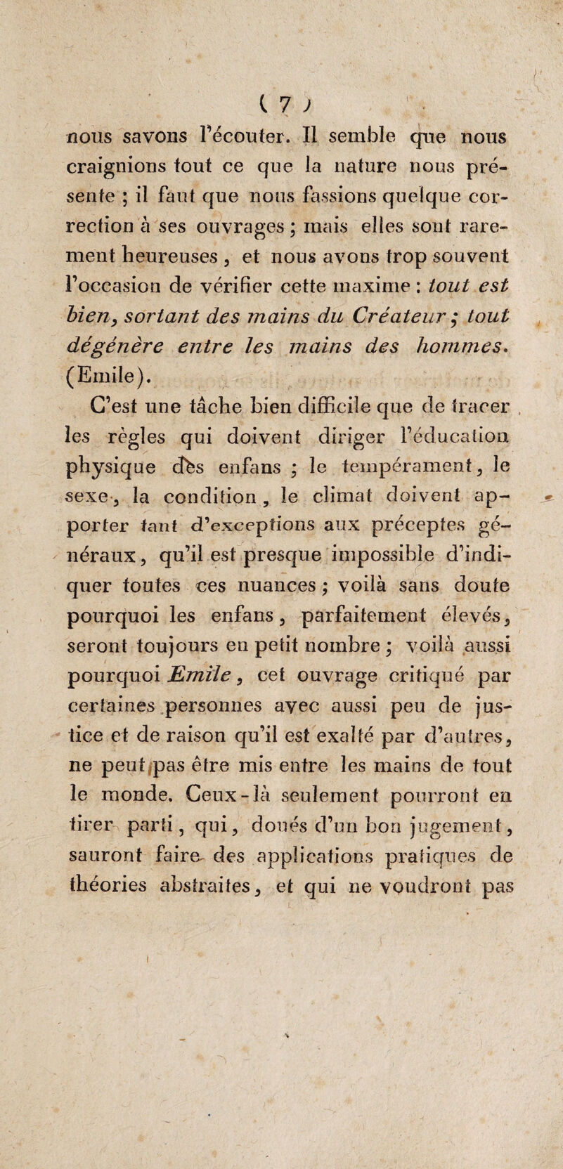 nous savons l’écouter. Il semble que nous craignions fout ce que la nature nous pré¬ sente ; il faut que nous fassions quelque cor¬ rection à ses ouvrages; mais elles sont rare¬ ment heureuses , et nous avons trop souvent l’occasion de vérifier cette maxime : tout est bien, sortant des mains du Créateur ; tout dégénère entre les mains des hommes. (Emile). C’est une tâche bien difficile que de tracer les règles qui doivent diriger l’éducation physique cfés enfans ; le tempérament, le sexe, la condition , le climat doivent ap¬ porter tant d’exceptions aux préceptes gé¬ néraux, qu’il est presque impossible d’indi¬ quer toutes ces nuances ; voilà sans doute pourquoi les enfans, parfaitement élevés, seront toujours en petit nombre ; voilà aussi pourquoi Emile, cet ouvrage critiqué par certaines personnes avec aussi peu de jus¬ tice et de raison qu’il est exalté par d’autres, ne peut pas être mis entre les mains de tout le monde. Ceux-là seulement pourront en tirer parti, qui, doués d’un bon jugement, sauront faire, des applications pratiques de théories abstraites, et qui ne voudront pas