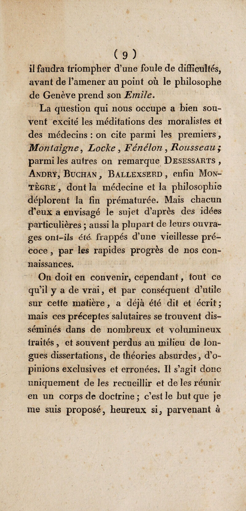 ( 9 ) il faudra triompher d’une foule de difficultés, avant de l’amener au point où le philosophe de Genève prend son Emile. La question qui nous occupe a bien sou¬ vent excité les méditations des moralistes et des médecins : on cite parmi les premiers, Montaigne, Locke , Fénélon, Rousseau ; parmi les autres on remarque Desessarts , Andry, Buchan, Ballexserd, enfin Mon- TÈgre , dont la médecine et la philosophie déplorent la fin prématurée. Mais chacun d’eux a envisagé le sujet d’après des idées particulières ; aussi la plupart de leurs ouvra¬ ges ont-ils été frappés d’une vieillesse pré¬ coce , par les rapides progrès de nos con¬ naissances. On doit en convenir, cependant, tout ce qu’il y a de vrai, et par conséquent d’utile sur cette matière, a déjà été dit et écrit ; mais ces préceptes salutaires se trouvent dis¬ séminés dans de nombreux et volumineux traités, et souvent perdus au milieu de lon¬ gues dissertations, de théories absurdes, d’o¬ pinions exclusives et erronées. Il s’agit donc uniquement de les recueillir et de les réunir en un corps de doctrine ; c’est le but que je me suis proposé, heureux si, parvenant à