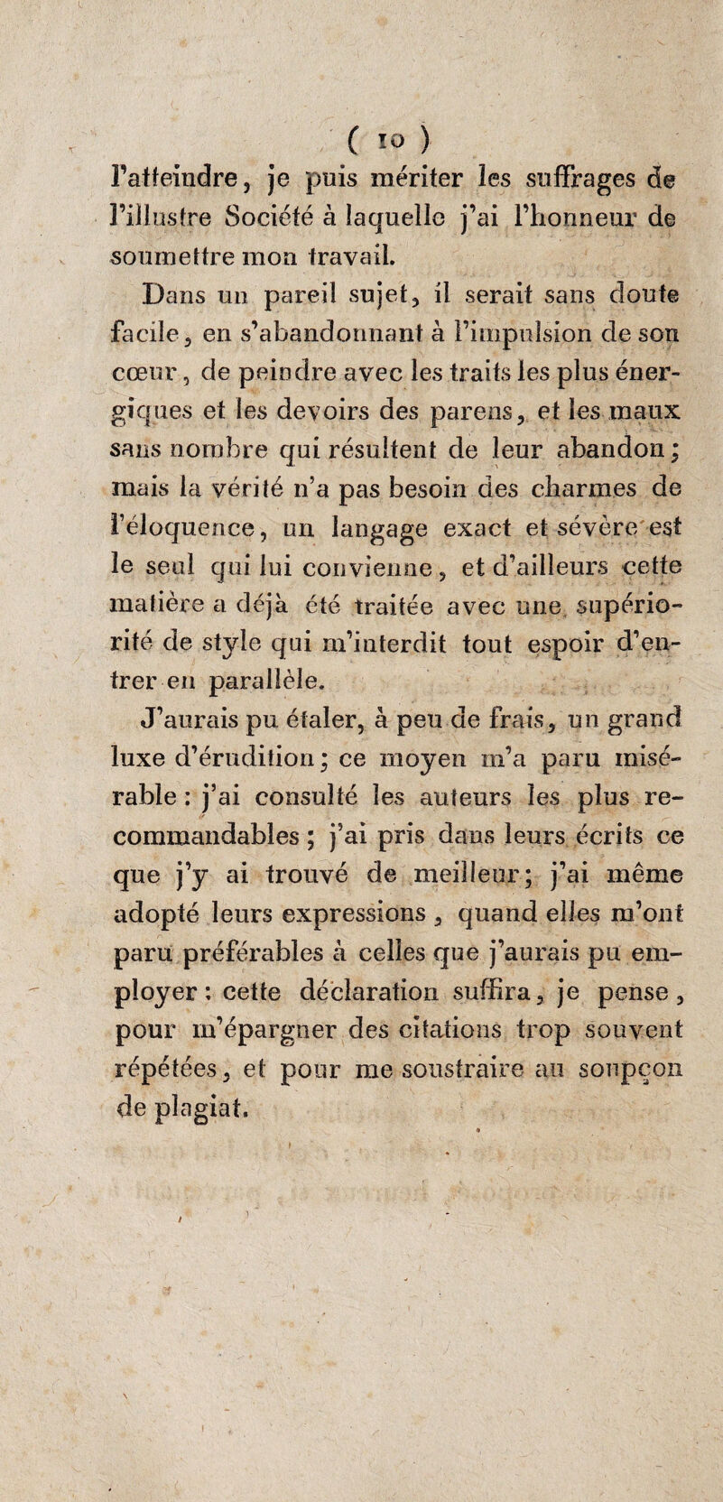 l’atteindre, je puis mériter les suffrages de l’illustre Société à laquelle j’ai l’honneur de soumettre mon travail. Dans un pareil sujet, il serait sans doute facile, en s’abandonnant à Fimpuision cle son cœur, de peindre avec les traits les plus éner¬ giques et les devoirs des parens, et les maux sans nombre qui résultent de leur abandon ; mais la vérité n’a pas besoin des charmes de l’éloquence, un langage exact et sévère est le seul qui lui convienne, et d’ailleurs cette matière a déjà été traitée avec une supério¬ rité de style qui m’interdit tout espoir d’en¬ trer en parallèle. J’aurais pu étaler, à peu de frais, un grand luxe d’érudition ; ce moyen m’a paru misé¬ rable : j’ai consulté les auteurs les plus re¬ commandables ; j’ai pris dans leurs écrits ce que j’y ai trouvé de meilleur; j’ai même adopté leurs expressions , quand elles m’ont paru préférables k celles que j’aurais pu em¬ ployer : cette déclaration suffira, je pense, pour m’épargner des citations trop souvent répétées, et pour me soustraire au soupçon de plagiat. * t  y ' , >. ■ . ' . t ; tk 1