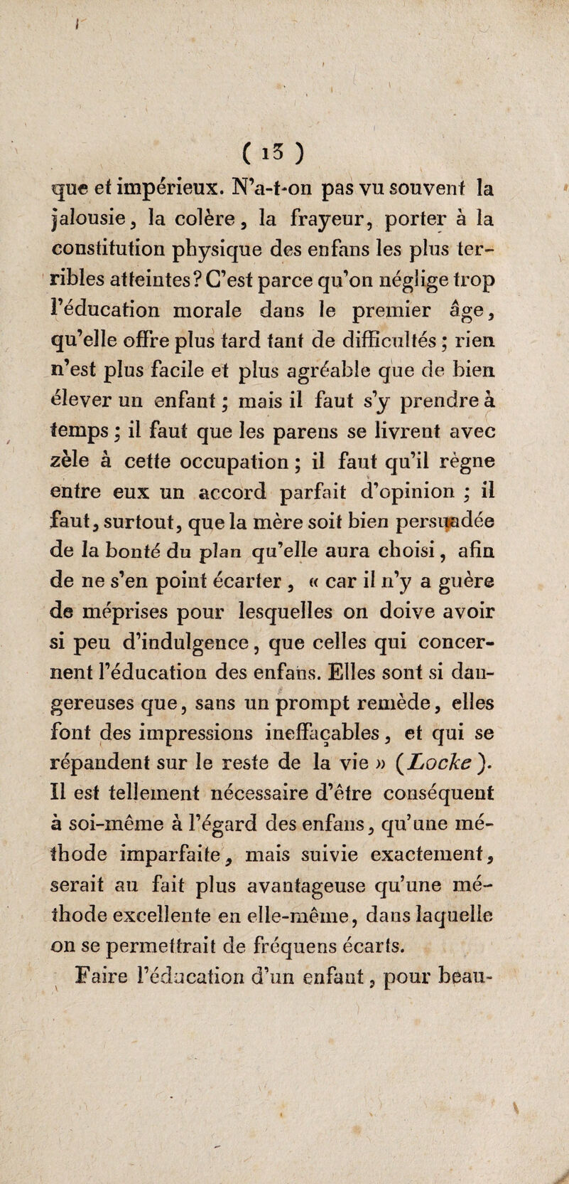 < ( i5 ) que et impérieux. N’a-t-on pas vu souvent la jalousie, la colère, la frayeur, porter à la constitution physique des en fans les plus ter¬ ribles atteintes? C’est parce qu’on néglige trop l’éducation morale dans le premier âge, qu’elle offre plus tard tant de difficultés ; rien n’est plus facile et plus agréable que de bien élever un enfant ; mais il faut s’y prendre à temps ; il faut que les parens se livrent avec zèle à cette occupation ; il faut qu’il régne entre eux un accord parfait d’opinion ; il faut, surtout, que la mère soit bien persuadée de la bonté du plan qu'elle aura choisi, afin de ne s’en point écarter , « car il n’y a guère de méprises pour lesquelles on doive avoir si peu d’indulgence, que celles qui concer¬ nent l’éducation des enfans. Elles sont si dan¬ gereuses que, sans un prompt remède, elles font des impressions ineffaçables, et qui se répandent sur le reste de la vie » (Locke ). ïl est tellement nécessaire d’être conséquent à soi-même à l’égard des enfans, qu’une mé¬ thode imparfaite, mais suivie exactement, serait au fait plus avantageuse qu’une mé¬ thode excellente en elle-même, dans laquelle on se permettrait de fréquens écarts. Faire l’éducation d’un enfant, pour beau-