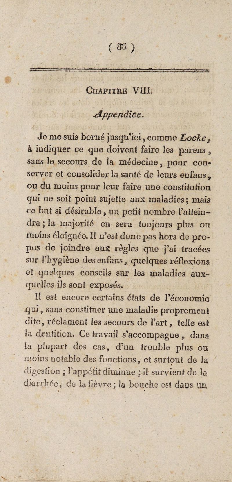 { 8f> ) Chapitre VIII: Appendice. Je me suis borné jusqu’ici ? comme Locke 2 à indiquer ce que doivent faire les par en s 3 sans îe secours d© la médecine 5 pour con« server et consolider 2a santé de leurs enfans , ou du moins pour leur faire une constitution qui ne soit point sujette aux maladies; mais ce but si désirable, un petit nombre l’attein¬ dra ; la majorité en sera toujours plus ou moins éloignée. Il n’est donc pas hors de pro¬ pos de joindre aux règles que j’ai tracées sur l’hygiène des enfans, quelques réflexions et quelques conseils sur les maladies aux¬ quelles ils sont exposés. Il est encore certains états de l’économie qui ^ sans constituer une maladie proprement dite, réclament les secours de l’art, telle est la dentition. Ce travail s’accompagne dans la plupart des cas, d’un trouble plus ou moins notable des fonctions, et surtout de la « digestion ; l’appéiit diminue ; if survient de la diarrhée, de la fièvre ; h bouche est dans un /