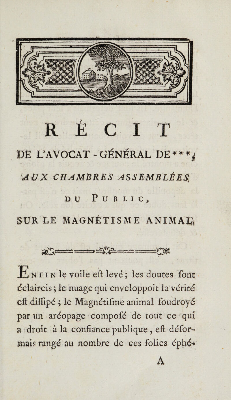 RÉCIT DE L’AVOCAT - GÉNÉRAL DE*«*^ AUX CHAMBRES ASSEMBLÉES, Dü Public, SUR ÉE MAGNÉTISME ANIMAIS E N F i N le voile eft levé ; les doutes font éclaircis ; le nuage qui enveloppoit la vérité eft diflipé ; lè Magnétifme animal foudroyé par un aréopage compofé de tout ce qui a droit à la confiance publique, eft défor-* mais rangé au nombre de ces folies éphé* À