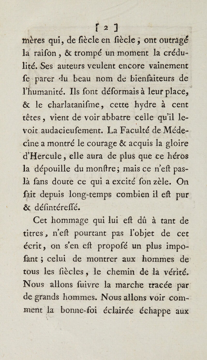 mères qui, de fiècle en fiècle ; ont outragé la raifon , & trompé un moment la crédu¬ lité. Ses auteurs veulent encore vainement fe parer du beau nom de bienfaiteurs de l’humanité. Ils font déformais à leur place, & le charlatanifme, cette hydre à cent têtes, vient de voir abbatre celle qu’il le- * voit audacieufement. La Faculté de Méde¬ cine a montré le courage & acquis la gloire d’Hercule, elle aura de plus que ce héros la dépouille dumonftre; mais ce n’eft pas- là fans doute ce qui a excité fon zèle. On fait depuis long-temps combien il eft pur & défmtéreiïé. Cet hommage qui lui eft dû à tant de titres * n’eft pourtant pas l’objet de cet écrit, on s’en eft propofé un plus impo- fant ; celui de montrer aux hommes de tous les fiècles, le chemin de la vérité. Nous allons fuivre la marche tracée par de grands hommes. Nous allons voir com¬ ment la bonne-foi éclairée échappe aux