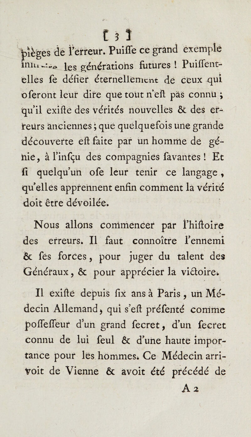 t 5 î pièges de l’erreur. Puiffe ce grand exemple iniu^^ jes générations futures ! Puiffent- elles fe défier éternellement de ceux qui oferont leur dire que tout neil pas connu ; quil exifte des vérités nouvelles & des er¬ reurs anciennes ; que quelquefois une grande découverte eft faite par un homme de gé¬ nie, à l’infçu des compagnies favantes ! Et fi quelqu’un ofe leur tenir ce langage, quelles apprennent enfin comment la vérité doit être dévoilée. Nous allons commencer par fhifioire des erreurs. Il faut connoître l’ennemi & fes forces, pour juger du talent des Généraux, & pour apprécier la victoire* Il exifte depuis fix ans à Paris, un Mé¬ decin Allemand > qui s’eft préfenté comme pofleffeur d’un grand fecret, d’un fecret connu de lui feul & d’une haute impor¬ tance pour les hommes* Ce Médecin arri- Voit de Vienne & avoit été précédé de
