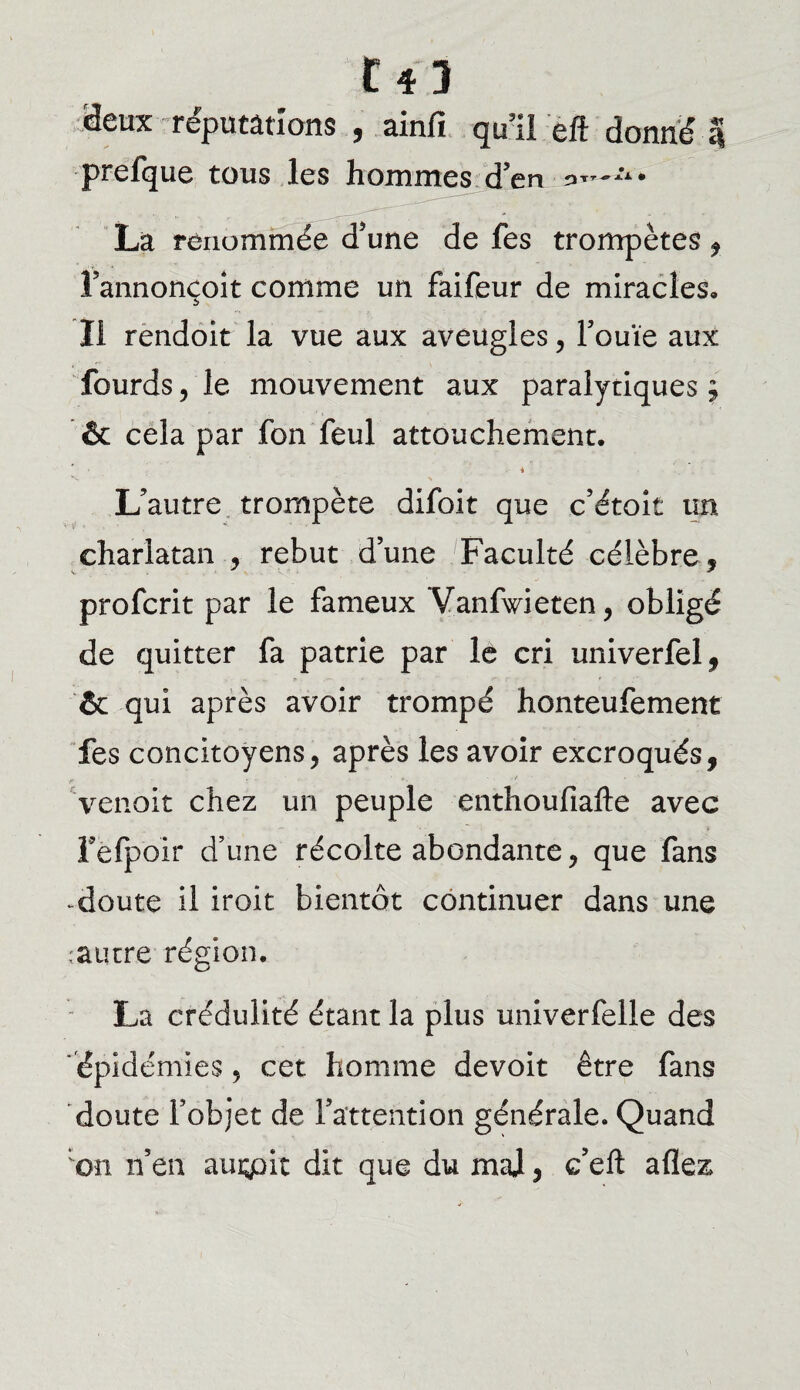 deux réputations , ainfi qu’il eft donné 5 prefque tous les hommes d’en a*”*1* Là renommée d'une de fes trompètes , l’annonçoit comme un faifeur de miracles. Il rendoit la vue aux aveugles, Fouie aux lourds, le mouvement aux paralytiques ; & cela par fon feul attouchement. i L'autre trompète difoit que c’étoit un charlatan , rebut d’une Faculté célèbre, profcrit par le fameux Vanfwieten, obligé de quitter fa patrie par le cri univerfel, & qui après avoir trompé honteufement fes concitoyens, après les avoir excroqués, venait chez un peuple enthoufiafte avec Fefpoir d’une récolte abondante, que fans - doute il iroit bientôt continuer dans une .autre région. La crédulité étant la plus univerfelle des épidémies, cet homme devoit être fans doute l’objet de l’attention générale. Quand on n’en auçpit dit que du mal, c’eft allez