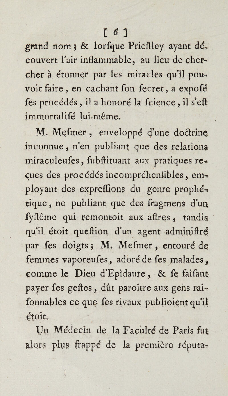 grand nom ; & lorfque Prieftley ayant dé* couvert Y air inflammable^ au lieu de cher¬ cher à étonner par les miracles qu’il pou¬ voir faire, en cachant fon fecret, a expofé fes procédés, il a honoré la feiençe y il s’eft immorcalifé lui-même. M. Mefmer, enveloppé d’une doctrine inconnue, n’en publiant que des relations! miraculeufes, fubftituant aux pratiques re¬ çues des procédés incompréhenfibles, em¬ ployant des exprefïlons du genre prophé¬ tique 5 ne publiant que des fragmens d’un fyftême qui remontoir aux aftres, tandis! qu’il étoit queftion d’un agent adminiftré par les doigts * M, Mefmer 9 entouré de femmes vaporeufes, adoré de fes malades f comme le Dieu d’Epidaure, & fe faifant payer fes gefte-s, dût paraître aux gens rai- fonnables ce que fes rivaux publioient quail étoit. Un Médecin de la Faculté de Paris fut ni ors plus frappé de la première réputa-
