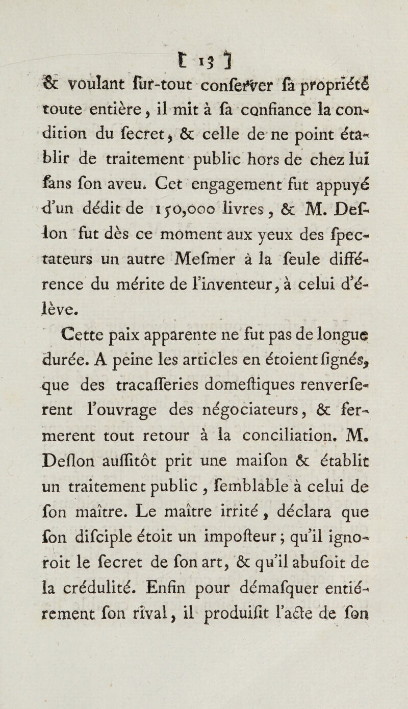 & voulant fur-tout conférer fa propriété toute entière, il mit à fa confiance la con¬ dition du fecret* & celle de ne point éta- blir de traitement public hors de chez lui fans fon aveu* Get engagement fut appuyé d’un dédit de iyo,ooo livres , & M. Det Ion fut dès ce moment aux yeux des fpec- tateurs un autre Mefmer à la feule diffé¬ rence du mérite de l’inventeur , à celui d’é¬ lève. Cette paix apparente ne fut pas de longue durée. A peine les articles en étoient lignés* que des tracafferies domeftiques renverfe- rent l’ouvrage des négociateurs, & fer¬ mèrent tout retour à la conciliation. M. Deflon aufïitôt prit une maifon & établit un traitement public , femblable à celui de fon maître. Le maître irrité, déclara que fon difciple étoit un impofteur ; qu’il igno- roit le fecret de fon art, & qu’il abufoit de la crédulité. Enfin pour démafquer entiè¬ rement fon rival, il produifit Fade de fon