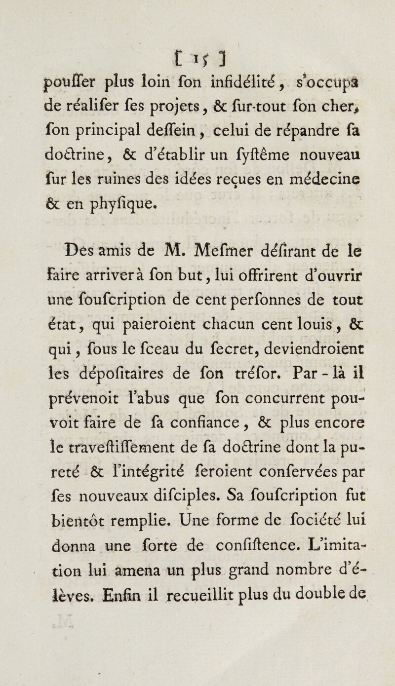 11? ] pouffer plus loin fon infidélité, s*occup& de réalifer fes projets, & fur-tout fon cher* fon principal deffein, celui de répandre fa doctrine, & d’établir un fyftême nouveau fur les ruines des idées reçues en médecine i & en phyfique. Des amis de M. Mefmer défirant de le Faire arriver à fon but, lui offrirent d’ouvrir une foufcription de cent perfonnes de tout état, qui paieroient chacun cent louis, & qui, fous le fceau du fecret, deviendroient les dépofitaires de fon tréfor* Par - là il prévenoit l’abus que fon concurrent pou- voit faire de fa confiance, & plus encore le traveftiffement de fa doétrine dont la pu¬ reté & l’intégrité feroient confervées par fes nouveaux difciples. Sa foufcription fut bientôt remplie. Une forme de fociété lui donna une forte de confiftence. L’imita¬ tion lui amena un plus grand nombre d’é¬ lèves. Enfin il recueillit plus du double de