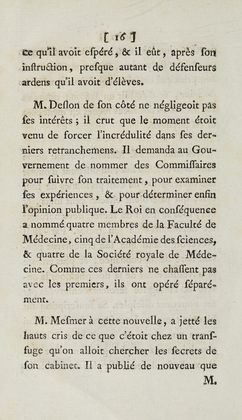 C 1*1 . . _ . . . . i£e qui! avoir efpéré, & il eût , après Fort mftruâion, prefque autant de défenfeurs ardens qu’il avoit d’élèves* M*Defîon de fon côté ne négligeoit pâs Fes intérêts ; il crut que le moment étoit venu de forcer l’incrédulité dans fes der¬ niers retranchemens. Il demanda au Gou- € , , ... * , vernement de nommer des Commiffaires pour fuivre fon traitement > pour examiner fes expériences, & pouf déterminer enfin l’opinion publique. Le Roi en conféquence a nommé quatre membres de la Faculté de Médecine, cinq de l’Académie des fciences, & quatre de la Société royale de Méde¬ cine. Comme ces derniers ne chaffent pas avec les premiers, ils ont opéré féparé- ment* M. Mefmer à cette nouvelle, a jetté les liants cris de ce que c’étoit chez un tranF fuge qu’on ailoit chercher les fecrets de fon cabinet. H a publié de nouveau que M*