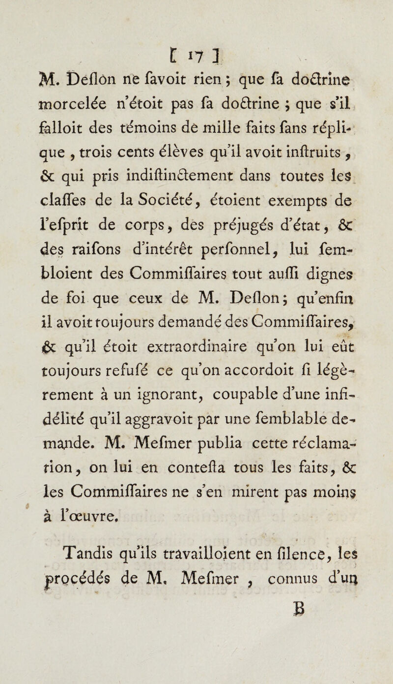 M. Deflôn ne favoit rien ; que fa dodrine morcelée n’étoit pas fa dodrine ; que s’il falloit des témoins dè mille faits fans répli¬ que , trois cents élèves qu’il avoit inftruits, & qui pris indiftindement dans toutes les clafles de la Société, étoient exempts de l’efprit de corps, des préjugés d’état, & des raifons d’intérêt perfonnel, lui fem- bloient des Commiflaires tout aufli dignes de foi que ceux de M. Deflon; qu enfin il avoit toujours demandé des Commiflaires, fc qu’il étoit extraordinaire qu’on lui eût toujours refufé ce qu’on accordoit fi légè¬ rement à un ignorant, coupable d’une infi¬ délité qu’il aggravoit par une femblable de¬ mande. M. Mefmer publia cette réclama¬ tion, on lui en contefla tous les faits, 6e les Commiflaires ne s’en mirent pas moins à l’œuvre. • « . Tandis qu’ils travailloient en filence, les procédés de M. Mefmer , connus d’urç B
