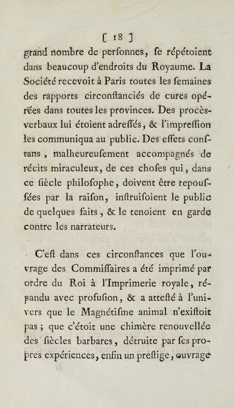 grand nombre de perfonnes-, fe répétaient dans beaucoup d’endroits du Royaume. La Société recevoit à Paris toutes les femaines des rapports circonftanciés de cures opé¬ rées dans toutes les provinces. Des procès- verbaux lui étoient adreffés* & l’impreffion les communiqua au public. Des' effets conf» tans , malheureufement accompagnés de récits miraculeux, de ces chofes qui, dans ce fiècle philofophe, doivent être repouf- fées par la raifon, infîruifoient le public de quelques faits , & le tenaient en garde contre les narrateurs* C’efl: dans ces circonftances que fou-» vrage des Commilfaires a été imprimé par ordre du Roi à l’Imprimerie royale, ré¬ pandu avec profufion, & a attefté à l’uni¬ vers que le Magnétifme animal n’exiftoit pas ; que c’étoit une chimère renouvellée r - des fiècles barbares, détruite par fes pro¬ pres expériences, enfin un preftige, ouvrage
