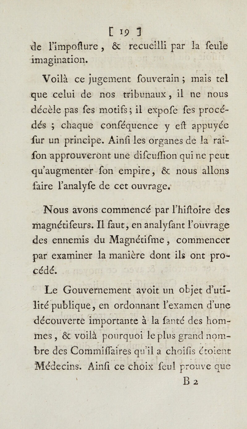de l’impoflure, & recueilli par la feule imagination. Voilà ce jugement fouveram ; mais tel que celui de nos tribunaux , il ne nous décèle pas fes motifs; il expofe fes procé¬ dés ; chaque conféquence y eft appuyée fur un principe. Ainfi les organes de la rai- fon approuveront une difcullion qui ne peut qu’augmenter fon empire, & nous allons faire l’analyfe de cet ouvrage. Nous avons commencé par l’hiftoire des magnétifeurs. Il faut, en analyfant l’ouvrage des ennemis du Magnétifme, commencer par examiner la manière dont ils ont pro¬ cédé. Le Gouvernement avoit un objet d’uti¬ lité publique, en ordonnant l’examen d’une découverte importante à la fanté des hom¬ mes , & voilà pourquoi le plus grand nom¬ bre des Commiffaires qu’il a choifis étaient Médecins. Ainfi ce choix feul prouve que