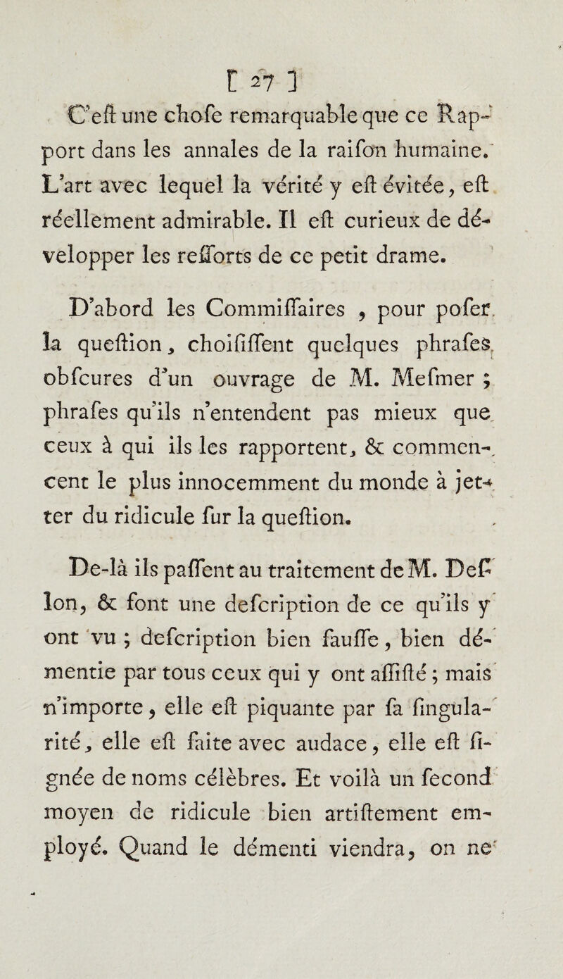 Üeftune ehofe remarquable que ce Rap¬ port dans les annales de la rai fan humaine* L’art avec lequel la vérité y eft évitée, eft réellement admirable. Il efl: curieux de dé¬ velopper les refforts de ce petit drame. D’abord les Commiflaires , pour pofer la queftion, choififfent quelques phrafes obfcures d3un ouvrage de M. Mefmer ; phrafes qu’ils n’entendent pas mieux que ceux à qui ils les rapportent,, & commen¬ cent le plus innocemment du monde à jet-* ter du ridicule fur la queftion. De-là ils paflent au traitement deM. BeC Ion, & font une defcription de ce qu’ils y ont vu ; defcription bien fauffe, bien dé¬ mentie par tous ceux qui y ont affilié ; mais n’importe, elle eft piquante par fa Angula¬ rité,, elle eft faite avec audace, elle eft li¬ gnée de noms célèbres. Et voilà un fécond moyen de ridicule bien artiftement em¬ ployé. Quand le démenti viendra, on ne