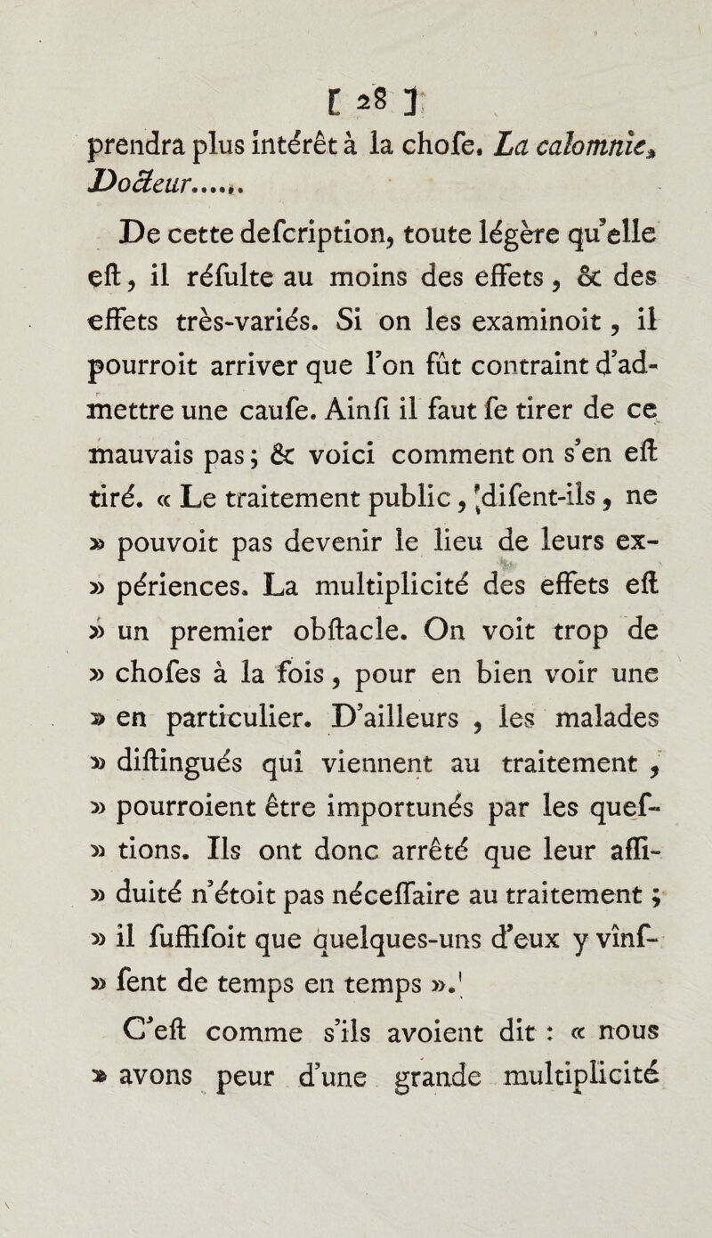 prendra plus intérêt à la chofe. La calomnieà Docteur....*. De cette defcription? toute légère qu elle eft, il réfulte au moins des effets 5 & des effets très-variés. Si on les examinoit 9 il pourroit arriver que Ton fût contraint d’ad¬ mettre une caufe. Àinfi il faut fe tirer de ce mauvais pas ; & voici comment on s’en eft tiré. « Le traitement public, 'difent-ils, ne » pouvoir pas devenir le lieu de leurs ex- » périences. La multiplicité des effets efl » un premier obftacle. On voit trop de y> chofes à la fois, pour en bien voir une » en particulier. D’ailleurs , les malades » diftingués qui viennent au traitement , » pourroient être importunés par les quef- » tions. Us ont donc arrêté que leur aflï- » duité n’étoit pas néceffaire au traitement ; » il fuffifoit que quelques-uns d’eux y vînf- » fent de temps en temps ».' G’eft comme s’ils avoient dit : ce nous » avons peur d’une grande multiplicité