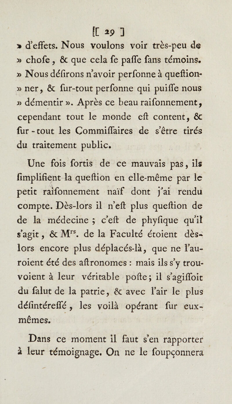 [[ *9 3 * d’effets. Nous voulons voir très-peu dg » chofe , & que cela fe paffe fans témoins. y> Nous défirons n’avoir perfonne à queftion- » ner, & fur-tout perfonne qui puiffe nous » démentir». Après ce beau raifonnement, cependant tout le monde eft content, & fur-tout les Commiffaires de s’être tirés du traitement public. Une fois fortis de ce mauvais pas, ils Amplifient la queftion en elle-même par le petit raifonnement naïf dont j’ai rendu compte. Dès-lors il n’eft plus queftion de de la médecine ; c’eft de phyfique qu’il s’agit, & Mrs. de la Faculté étoient dès- lors encore plus déplacés-là, que ne l’au- roient été des aftronomes : mais ils s’y trou- voient à leur véritable pofte ; il s’agiiïbit du falut de la patrie, & avec l’air le plus défintérelTé, les voilà opérant fur eux- mêmes. Dans ce moment il faut s’en rapporter â leur témoignage. On ne le foupçonnera
