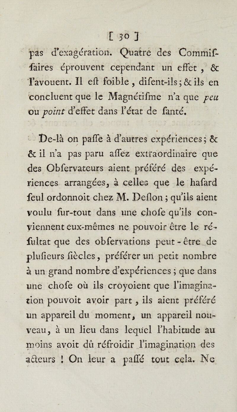 pas d’exagération. Quatre des Commit- faires éprouvent cependant un effet , & l’avouent. Il eft foible , difent-ils ; & ils en concluent que le Magnétifme n’a que peu ou point d’effet dans l’état de fanté. i De-là on paffe à d’autres expériences ; & & il na pas paru affez extraordinaire que des Obfervateurs aient préféré des expé¬ riences arrangées, à celles que le hafard feul ordonnoit chez M. Deflon ; qu’ils aient voulu fur-tout dans une choie qu’ils con¬ viennent eux-mêmes ne pouvoir être le ré- fultat que des obfervations peut - être de plufieurs fiècles, préférer un petit nombre à un grand nombre d’expériences ; que dans une chofe où ils croyoient que l’imagina¬ tion pouvoit avoir part , ils aient préféré un appareil du moment, un appareil nou¬ veau, à un lieu dans lequel l’habitude au moins avoit dû réfroidir rimagination des acteurs ! On leur a paffé tout cela. Ne