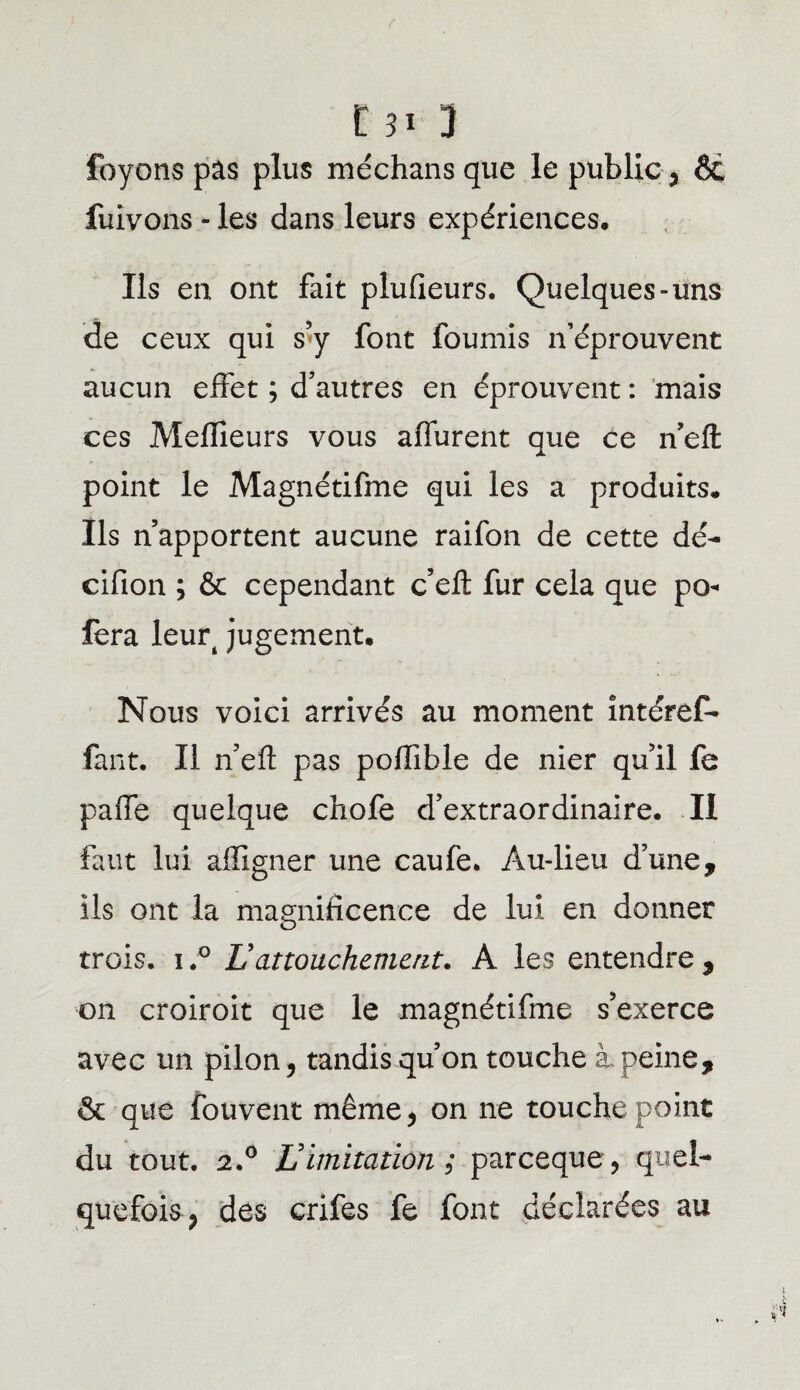 foyons pas plus méchans que le public, Ôe fuivons - les dans leurs expériences. Ils en ont fait plufieurs. Quelques-uns de ceux qui s’y font fournis n’éprouvent aucun effet ; d’autres en éprouvent : mais ces Meffieurs vous affurent que ce n’eft point le Magnétifme qui les a produits. Ils n’apportent aucune raifon de cette dé- cifion ; & cependant c’eft fur cela que po« fera leurt jugement. Nous voici arrivés au moment intérêt* faut. Il n’eft pas poffible de nier qu’il fe paffe quelque chofe d’extraordinaire. II faut lui afîigner une caufe. Au-lieu d’une, ils ont la magnificence de lui en donner trois, i.° L attouchement. A les entendre , on croiroit que le magnétifme s’exerce avec un pilon, tandis qu’on touche à peine, & que fouvent même, on ne touche point du tout. 2.° Vimitation ; parceque, quel¬ quefois, des crifes fe font déclarées au