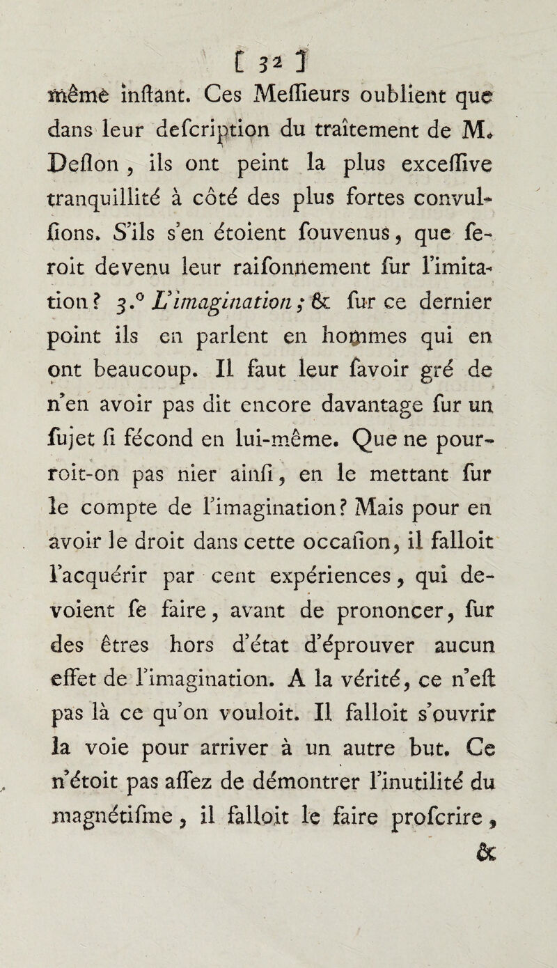 tnêmè inftant. Ces Meilleurs oublient que dans leur description du traitement de M* Deflon , ils ont peint la plus excefilve tranquillité à côté des plus fortes convul- fions* S’ils s’en étoient Souvenus, que fe- V roit devenu leur raifonilement fur l’imita¬ tion? 3.0 Limagination ; fk .force dernier point ils en parlent en hommes qui en ont beaucoup. Il faut leur fàvoir gré de t n’en avoir pas dit encore davantage fur un Sujet fi fécond en lui-même. Que ne pour- roit-on pas nier ainfi, en le mettant fur îe compte de l’imagination? Mais pour en avoir le droit dans cette occafion, il falloir l’acquérir par cent expériences, qui dé¬ voient fe faire, avant de prononcer, fur des êtres hors d’état d’éprouver aucun effet de fimagination. A la vérité, ce n’eft: pas là ce qu’on vouloit. Il falloir s’ouvrir la voie pour arriver à un autre but. Ce n étoit pas affez de démontrer l’inutilité du xnagnétiftne, il falloir le faire profcrire $ &