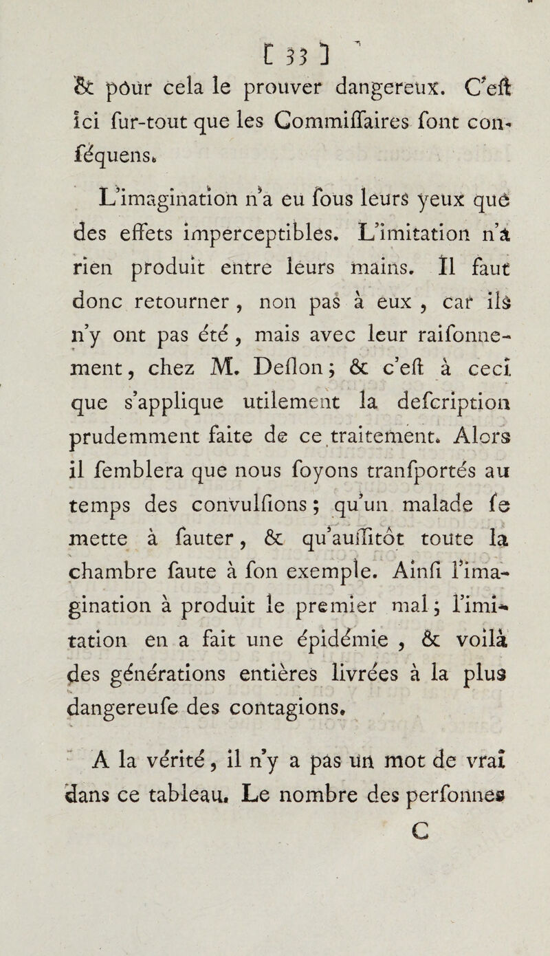 & pôür cela le prouver dangereux. Cefl ici fur-tout que les GommilTaires font corn féquens* L’imagination n a eu fous leurs yeux quô des effets imperceptibles. L’imitation n’a rïen produit entre leurs mains. Il faut donc retourner , non pas à eux > car îlù n’y ont pas été , mais avec leur raifonne- ment, chez M. Deflon ; ôc c’eft à cecî que s’applique utilement la defcription prudemment faite de ce traitement* Alors il femblera que nous foyons tranfportés au temps des convulfions ; qu’un malade fe mette à fauter, & qu’auffitôt toute la chambre faute à fon exemple. Ainfl fima- gination à produit le premier mal; l’imi¬ tation en a fait une épidémie , & voilà des générations entières livrées à la plus dangereufe des contagions, A la vérité, il n’y a pas un mot de vrai dans ce tableau. Le nombre des perfonnes C