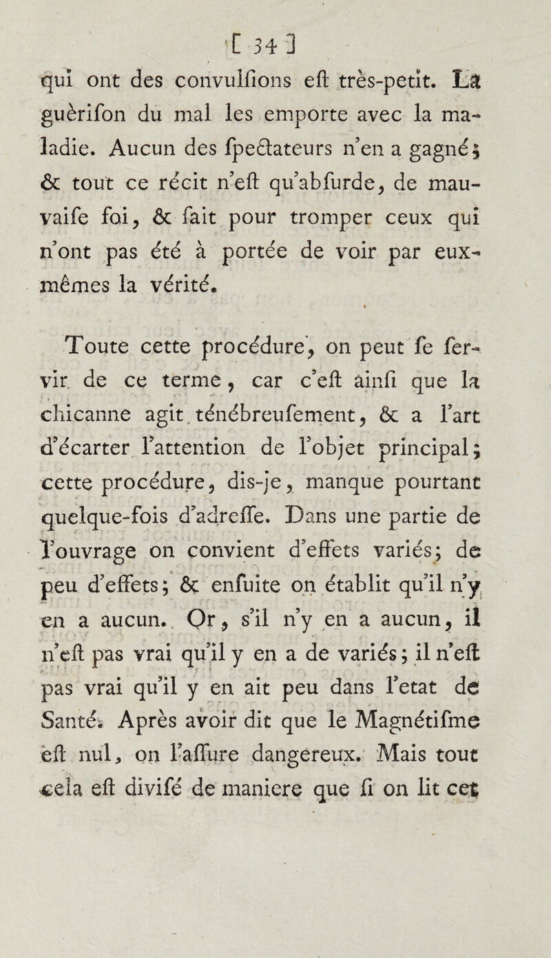 [34] qui ont des convuifions eft très-petit. La guèrifon du mal les emporte avec la ma¬ ladie. Aucun des fpeèlateurs n’en a gagné; & tout ce récit n’eft qu’abfurde, de mau- vaife foi, & fait pour tromper ceux qui n’ont pas été à portée de voir par eux- mêmes la vérité. i Toute cette procédure, on peut fe fer- vir de ce terme, car c’eft àinfi que la cîiicanne agit. ténébreufement, & a l’art d'écarter l’attention de l’objet principal; cette procédure, dis-je, manque pourtant quelque-fois d’adreffe. Dans une partie de l’ouvrage on convient d’effets variés; de peu d’effets ; & enfuite on établit qu’il n’y en a aucun. Or, s’il n’y en a aucun, il n’eft pas vrai qu’il y en a de variés ; il n’ell t f * ‘ ' • -• . pas vrai qu’il y en ait peu dans Tetat de Santé* Après avoir dit que le Magnétifme efl nul, on i’affure dangereux. Mais tout •cela efl: divifé de maniéré que fi on lit ce%