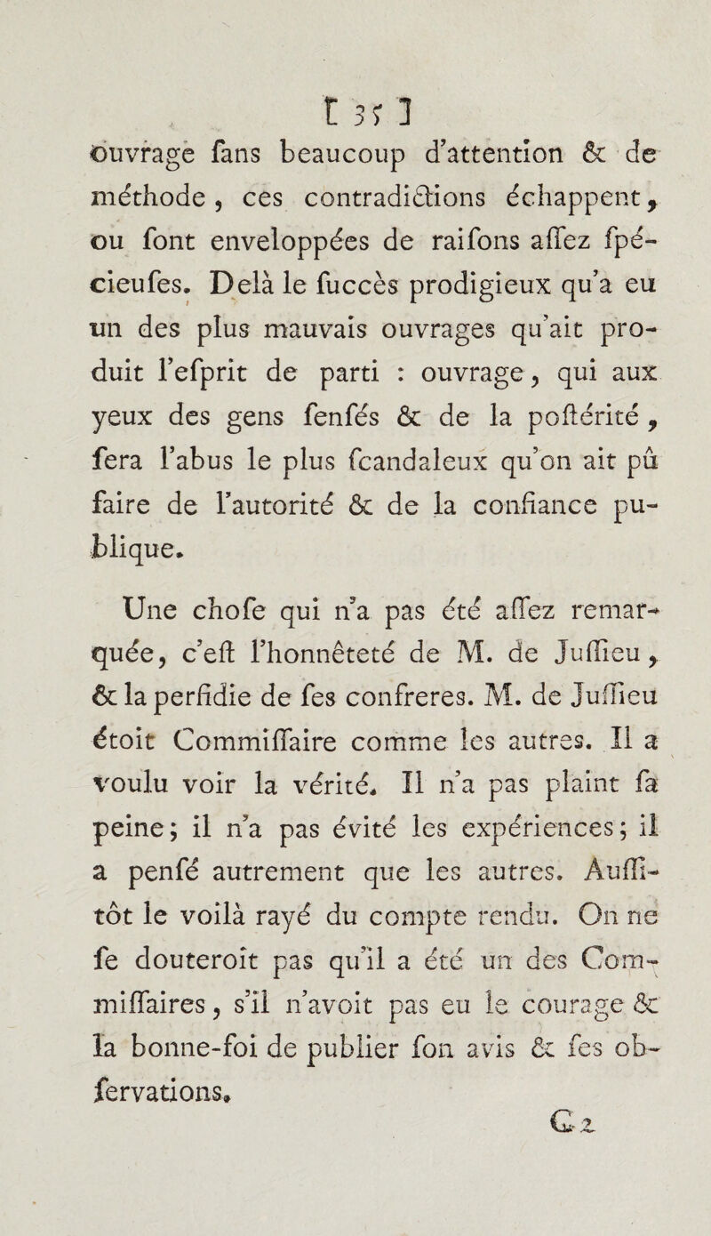 r 5> ] Ouvrage fans beaucoup d’attention & de méthode, ces contradiélions échappent, ou font enveloppées de raifons affez fpé- cieufes. Delà le fuccès prodigieux qu’a eu un des plus mauvais ouvrages qu’ait pro¬ duit l’efprit de parti : ouvrage , qui aux yeux des gens fenfés & de la poftérité , fera l’abus le plus fcandaleux qu’on ait pu faire de l’autorité & de la confiance pu¬ blique* Une chofe qui n’a pas été affez remar¬ quée, c’eft l’honnêteté de M. de Juiïieu,. & la perfidie de fes confrères. M. de Jufïieu étoit Commiffaire comme les autres. Il a voulu voir la vérité* Il n’a pas plaint fa peine; il n’a pas évité les expériences; il a penfé autrement que les autres. Âuffi- tôt le voilà rayé du compte rendu. On ne fe douteroit pas qu’il a été un des Com- miffaires, s’il n’avoit pas eu le courage & la bonne-foi de publier fon avis & fes ob- fervations» Gz