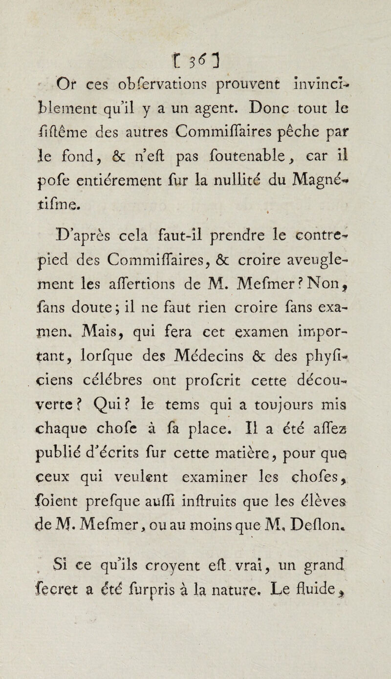 O t sn Or ces obfervations prouvent invinci¬ blement qu’il y a un agent. Donc tout le Même des autres Commifiaires pêche par le fond , & n’eft pas foutenable , car il pofe entièrement fur la nullité du Magné- tifme. D’après cela faut-il prendre le contre- pied des Commifiaires, & croire aveugle¬ ment les aflertions de M. Mefmer?Nonf fans doute ; il ne faut rien croire fans exa¬ men, Mais, qui fera cet examen impor¬ tant, lorfque des Médecins & des phyfi- ciens célébrés ont profcrit cette décou¬ verte ? Qui? le tems qui a toujours mis chaque chofe à fa place. Il a été afifea publié d’écrits fur cette matière , pour que ceux qui veulent examiner les çhofes, foient prefque auffi inftruits que les élèves de M. Mefmer, ou au moins que M, Deflom Si ce qu’ils croyent eflnvrai, un grand fecret a été furprls à la nature. Le fluide %