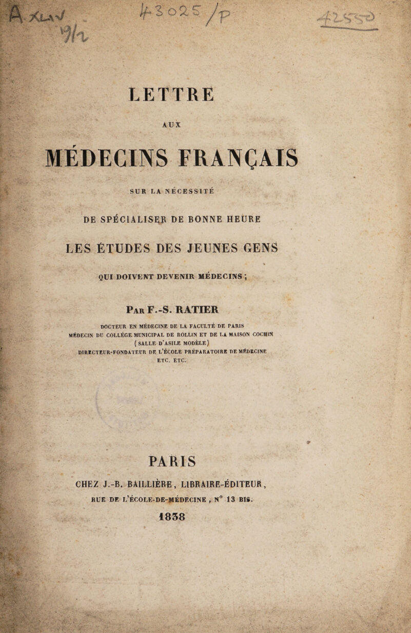 LETTRE AUX r MEDECINS FRANÇAIS SUR LA NECESSITE DE SPÉCIALISER DE BONNE HEURE LES ÉTUDES DES JEUNES GENS QUI DOIVENT DEVENIR MÉDECINS *, Par F.-S. RATIER DOCTEUR EN MÉDECINE DE LA FACULTÉ DE PARIS MÉDECIN DU COLLÈGE MUNICIPAL DE ROLL1N ET DE LA MAISON COCH1N ( SALLE D’ASILE MODÈLE) DIRECTEUR-FONDATEUR DE L’ÉCOLE PRÉPARATOIRE DE MÉDECINE ETC. ETC. PARIS CHEZ J.-B. BAILLIÈRE, LIBRAIRE-ÉDITEUR, RUE DE L’ÉCOLE-DE-MÉDECINE , N° 13 BIS. 1858