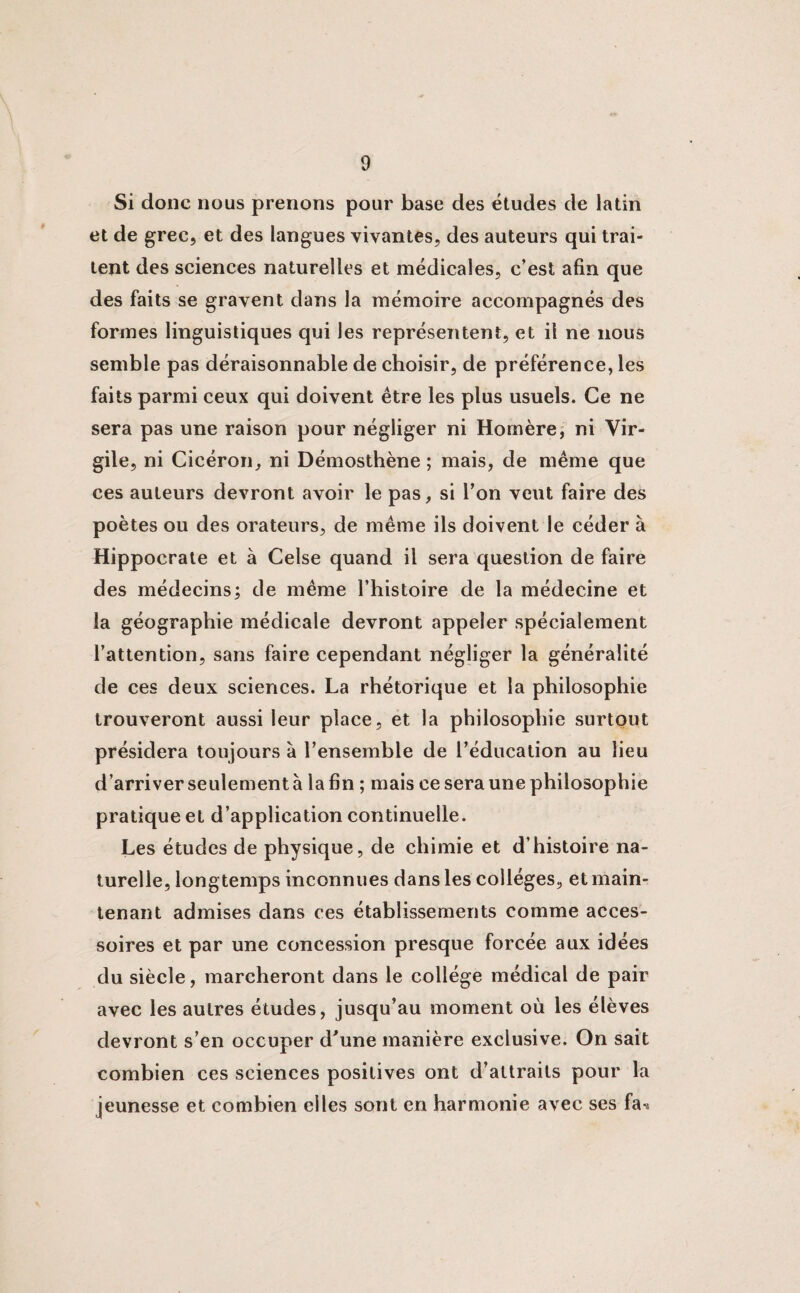 Si donc nous prenons pour base des études de latin et de grec, et des langues vivantes, des auteurs qui trai¬ tent des sciences naturelles et médicales, c’est afin que des faits se gravent dans la mémoire accompagnés des formes linguistiques qui les représentent, et il ne nous semble pas déraisonnable de choisir, de préférence, les faits parmi ceux qui doivent être les plus usuels. Ce ne sera pas une raison pour négliger ni Homère, ni Vir¬ gile, ni Cicéron, ni Démosthène ; mais, de même que ces auteurs devront avoir le pas, si l’on veut faire des poètes ou des orateurs, de même ils doivent le céder à Hippocrate et à Celse quand il sera question de faire des médecins; de même l’histoire de la médecine et la géographie médicale devront appeler spécialement l’attention, sans faire cependant négliger la généralité de ces deux sciences. La rhétorique et la philosophie trouveront aussi leur place, et la philosophie surtout présidera toujours à l’ensemble de l’éducation au lieu d’arriver seulement à la fin ; mais ce sera une philosophie pratique et d’application continuelle. Les études de physique, de chimie et d’histoire na¬ turelle, longtemps inconnues dans les collèges, et main¬ tenant admises dans ces établissements comme acces¬ soires et par une concession presque forcée aux idées du siècle, marcheront dans le collège médical de pair avec les autres études, jusqu’au moment où les élèves devront s’en occuper d'une manière exclusive. On sait combien ces sciences positives ont d’attraits pour la jeunesse et combien elles sont en harmonie avec ses fa»*