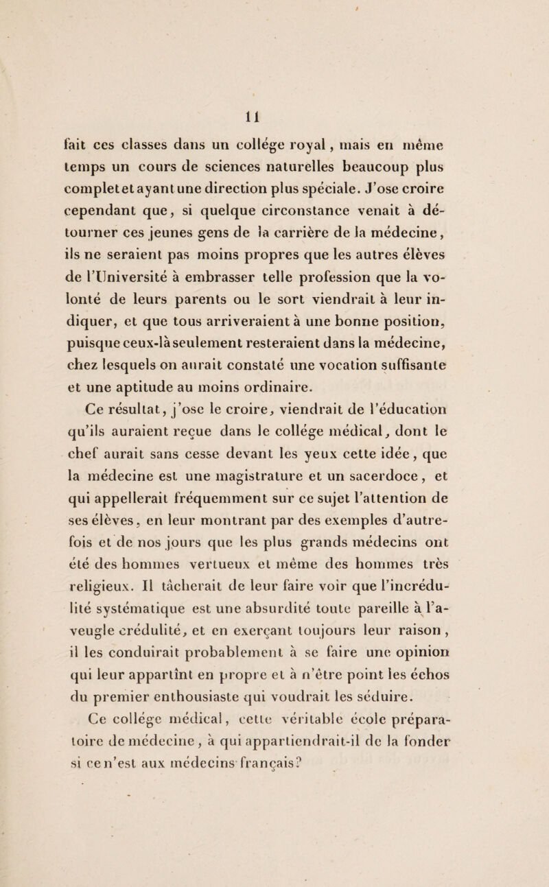 fait ces classes dans un collège royal, mais en même temps un cours de sciences naturelles beaucoup plus completet ayantune direction plus spèciale. J’ose croire cependant que, si quelque circonstance venait a dé¬ tourner ces jeunes gens de la carrière de la médecine, ils ne seraient pas moins propres que les autres élèves de riJniversité à embrasser telle profession que la vo¬ lonté de leurs parents ou le sort viendrait à leur in¬ diquer, et que tous arriveraient à une bonne position, puisque ceux-là seulement resteraient dans la médecine, chez lesquels on aurait constaté une vocation suffisante et une aptitude au moins ordinaire. Ce résultat, j’ose le croire, viendrait de l’éducation qu’ils auraient reçue dans le collège médical, dont le chef aurait sans cesse devant les yeux cette idée, que la médecine est une magistrature et un sacerdoce, et qui appellerait fréquemment sur ce sujet l’attention de ses élèves, en leur montrant par des exemples d’autre¬ fois et de nos jours que les plus grands médecins ont été des hommes vertueux et même des hommes très religieux. Il tâcherait de leur faire voir que l’incrédu¬ lité systématique est une absurdité toute pareille à l’a¬ veugle crédulité, et en exerçant toujours leur raison , il les conduirait probablement à se faire une opinion qui leur appartînt en propre et à n’être point les échos du premier enthousiaste qui voudrait les séduire. Ce collège médical, cette véritable école prépara¬ toire de médecine, à qui appartiendrait-il de la fonder si ce n’est aux médecins français? o