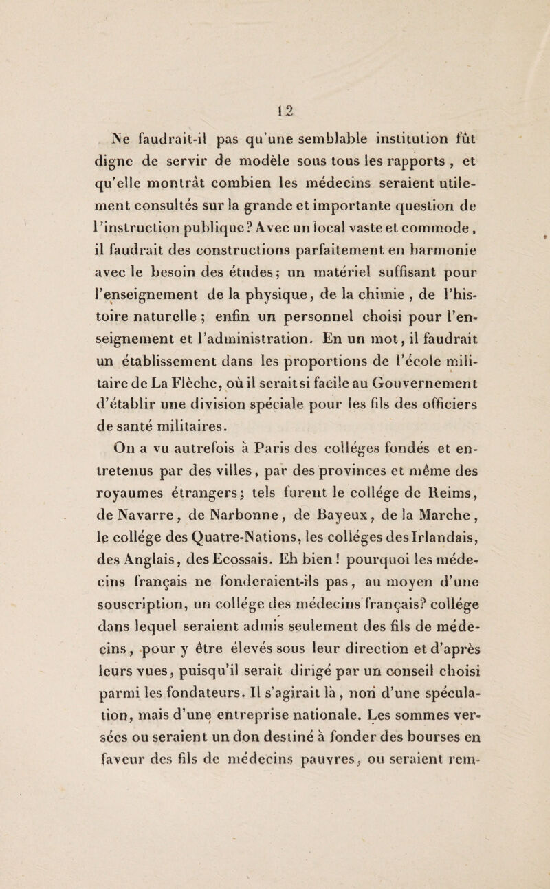 1 .v Ne faudrait-il pas qu’une semblable institution fut digne de servir de modèle sous tous les rapports , et qu’elle montrât combien les médecins seraient utile¬ ment consultés sur la grande et importante question de l'instruction publique ? Avec un local vaste et commode, il faudrait des constructions parfaitement en harmonie avec le besoin des études; un matériel suffisant pour l’enseignement de la physique, de la chimie , de l’his¬ toire naturelle ; enfin un personnel choisi pour l’en* seignement et l’administration. En un mot, il faudrait un établissement dans les proportions de l’école mili¬ taire de La Flèche, où il seraitsi facile au Gouvernement d’établir une division spéciale pour les fils des officiers de santé militaires. On a vu autrefois à Paris des collèges fondés et en¬ tretenus par des villes, par des provinces et même des royaumes étrangers; tels furent le collège de Reims, de Navarre, de Narbonne, de Bayeux, delà Marche, le collège des Quatre-Nations, les collèges des Irlandais, des Anglais, des Ecossais. Eh bien ! pourquoi les méde¬ cins français ne fonderaient-ils pas, au moyen d’une souscription, un collège des médecins français? collège dans lequel seraient admis seulement des fils de méde¬ cins, pour y être élevés sous leur direction et d’après leurs vues, puisqu’il serait dirigé par un conseil choisi parmi les fondateurs. Il s’agirait là , non d’une spécula¬ tion, mais d’une entreprise nationale. Les sommes ver¬ sées ou seraient un don destiné à fonder des bourses en faveur des fds de médecins pauvres, ou seraient rem-