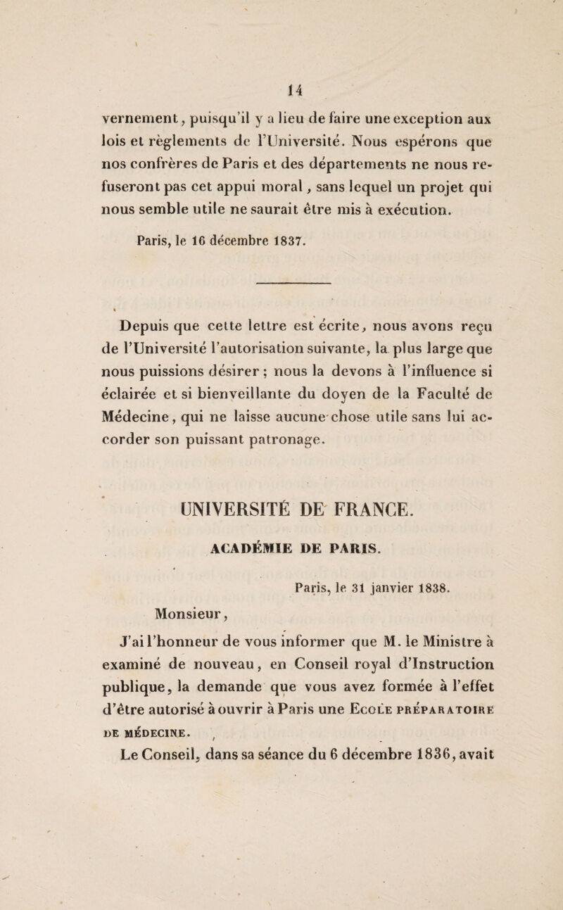 \ vernement, puisqu’il y a lieu de faire une exception aux lois et règlements de l’Université. Nous espérons que nos confrères de Paris et des départements ne nous re¬ fuseront pas cet appui moral, sans lequel un projet qui nous semble utile ne saurait être mis à exécution. Paris, le 16 décembre 1837. * Depuis que cette lettre est écrite, nous avons reçu de TUniversité l’autorisation suivante, la plus large que nous puissions désirer; nous la devons à l’influence si éclairée et si bienveillante du doyen de la Faculté de Médecine, qui ne laisse aucune chose utile sans lui ac¬ corder son puissant patronage. UNIVERSITÉ DE FRANCE. ACADÉMIE DE PARIS. Paris, le 31 janvier 1838. Monsieur, J’ai l’honneur de vous informer que M. le Ministre à examiné de nouveau, en Conseil royal d’instruction publique, la demande que vous avez formée à l’effet d’être autorisé à ouvrir à Paris une Ecole préparatoire DE MÉDECINE. Le Conseil, dans sa séance du 6 décembre 1836, avait