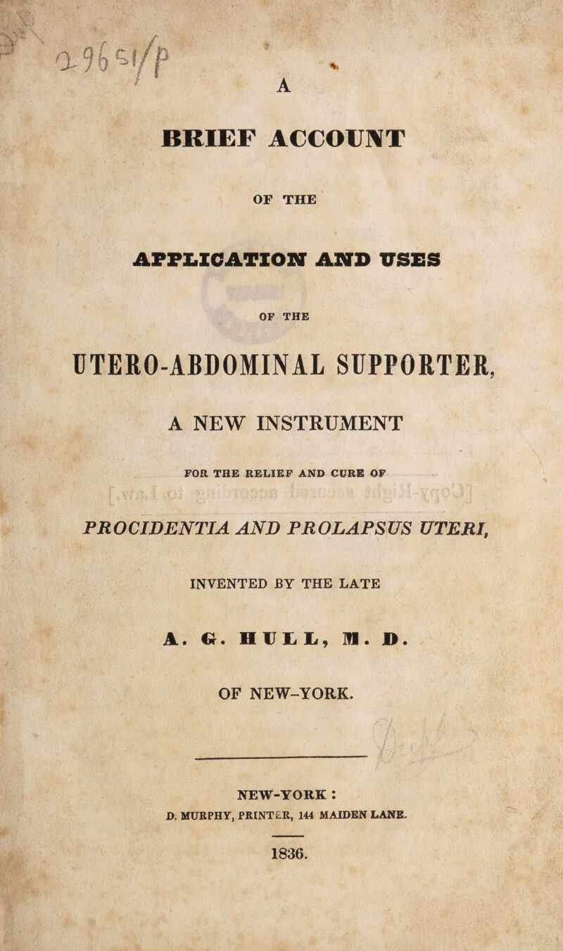 A BRIEF ACCOUNT OF THE APPLICATION AND USES OF THE UTERO-ABDOMINAL SUPPORTER, A NEW INSTRUMENT FOR THE RELIEF AND CURE OF PROCIDENTIA AND PROLAPSUS UTERI INVENTED BY THE LATE A. Cr. HULL, M. D OF NEW-YORK. NEW-YORK: D. MURPHY, PRINTER, 144 MAIDEN LANE, 1836.