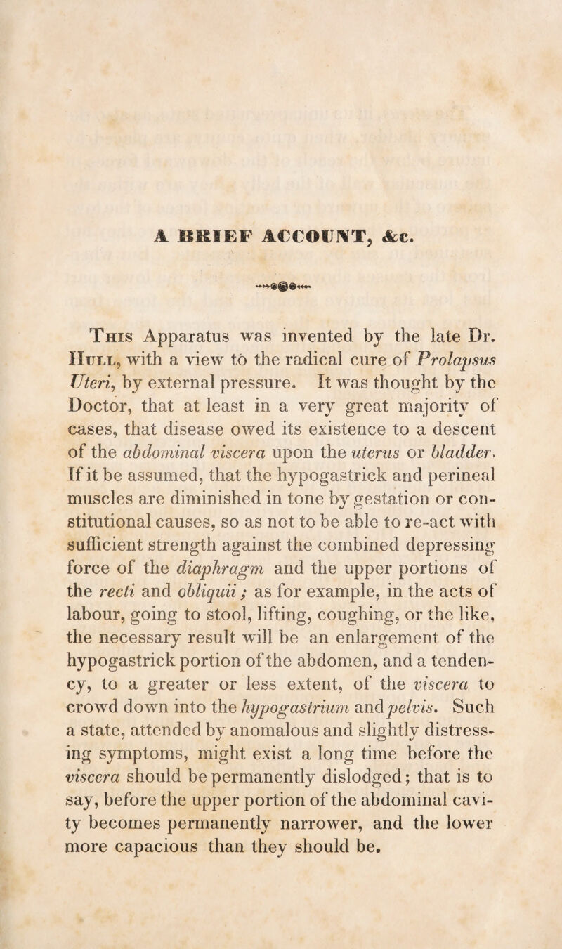 A BRIEF ACCOUNT, &c. This Apparatus was invented by the late Dr. Hull, with a view to the radical cure of Prolapsus Uteri, by external pressure. It was thought by the Doctor, that at least in a very great majority of cases, that disease owed its existence to a descent of the abdominal viscera upon the uterus or bladder. If it be assumed, that the hypogastrick and perineal muscles are diminished in tone by gestation or con¬ stitutional causes, so as not to be able to re-act with sufficient strength against the combined depressing force of the diaphragm and the upper portions of the recti and obliquii; as for example, in the acts of labour, going to stool, lifting, coughing, or the like, the necessary result will be an enlargement of the hypogastrick portion of the abdomen, and a tenden¬ cy, to a greater or less extent, of the viscera to crowd down into the hypogastrium mid pelvis. Such a state, attended by anomalous and slightly distress¬ ing symptoms, might exist a long time before the viscera should be permanently dislodged; that is to say, before the upper portion of the abdominal cavi¬ ty becomes permanently narrower, and the lower more capacious than they should be.