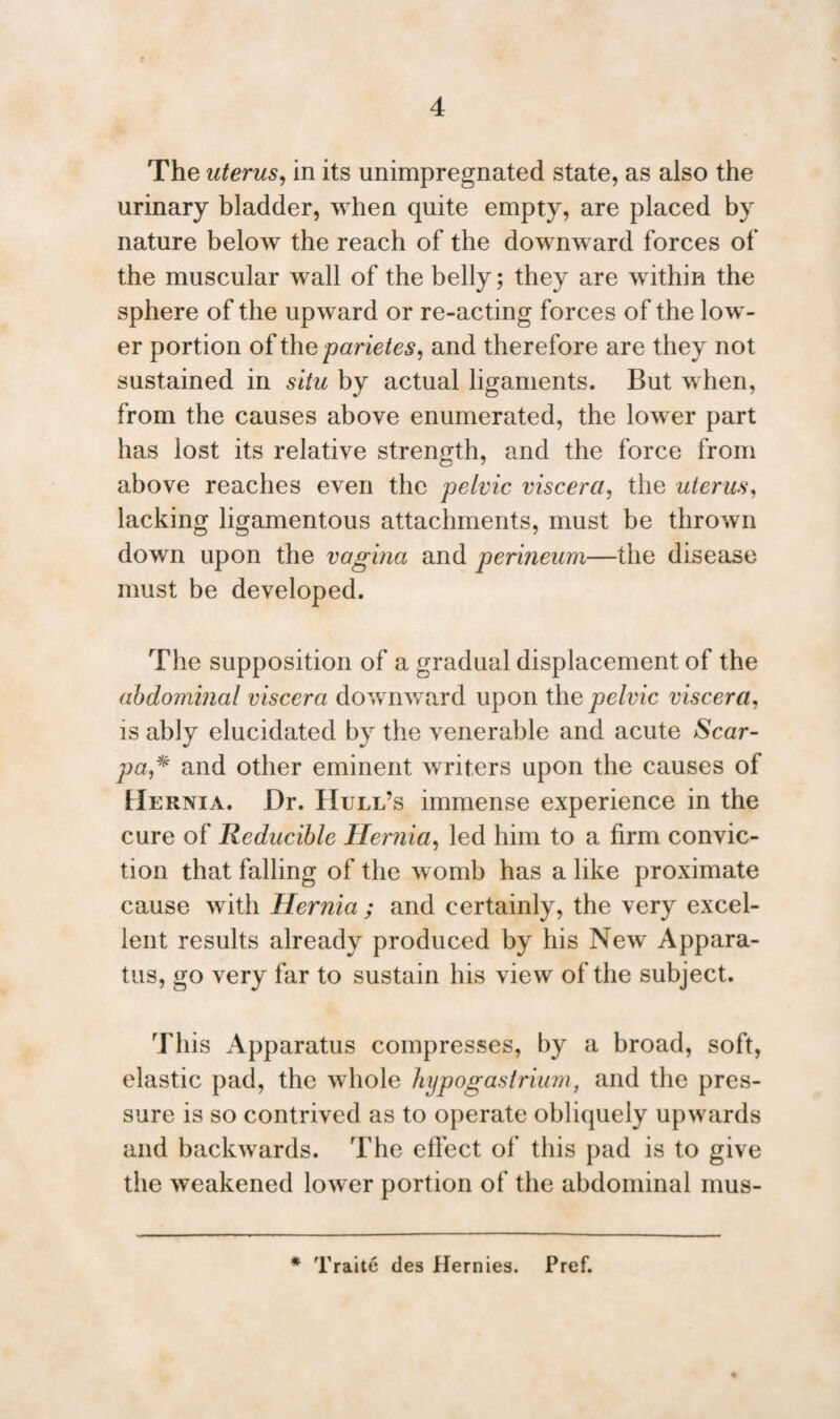 The uterus, in its unimpregnated state, as also the urinary bladder, when quite empty, are placed by nature below the reach of the downward forces of the muscular wall of the belly; they are within the sphere of the upward or re-acting forces of the low¬ er portion of the parietes, and therefore are they not sustained in situ by actual ligaments. But when, from the causes above enumerated, the lower part has lost its relative strength, and the force from above reaches even the pelvic viscera, the uterus, lacking ligamentous attachments, must be thrown down upon the vagina and perineum—the disease must be developed. The supposition of a gradual displacement of the abdominal viscera downward upon the pelvic viscera, is ably elucidated by the venerable and acute Scar- pa,* and other eminent writers upon the causes of Hernia. Dr. Hull’s immense experience in the cure of Reducible Hernia, led him to a firm convic¬ tion that falling of the w omb has a like proximate cause with Hernia ; and certainly, the very excel¬ lent results already produced by his New Appara¬ tus, go very far to sustain his view of the subject. This Apparatus compresses, by a broad, soft, elastic pad, the whole hypogastrium, and the pres¬ sure is so contrived as to operate obliquely upwards and backwards. The effect of this pad is to give the weakened lower portion of the abdominal mus- * Traite des Hernies. Pref.
