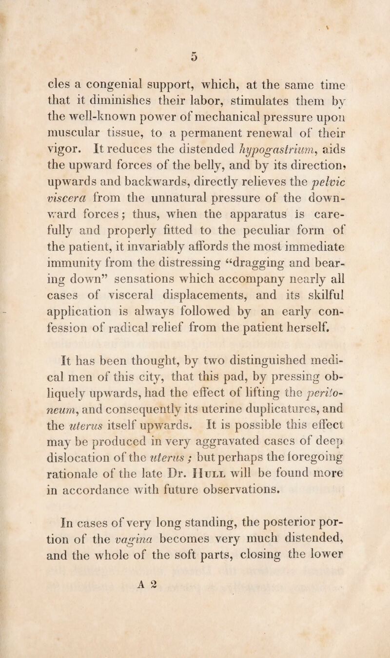 % 5 cles a congenial support, which, at the same time that it diminishes their labor, stimulates them by the well-known power of mechanical pressure upon muscular tissue, to a permanent renewal of their vigor. It reduces the distended hypogastrium, aids the upward forces of the belly, and by its direction * upwards and backwards, directly relieves the pelvic viscera from the unnatural pressure of the down- w ard forces; thus, when the apparatus is care¬ fully and properly fitted to the peculiar form of the patient, it invariably affords the most immediate immunity from the distressing “dragging and bear¬ ing down’9 sensations which accompany nearly all cases of visceral displacements, and its skilful application is always followed by an early con¬ fession of radical relief from the patient herself. It has been thought, by two distinguished medi¬ cal men of this city, that this pad, by pressing ob¬ liquely upwards, had the effect of lifting the periio- neum, and consequently its uterine duplicatures, and the uterus itself upwards. It is possible this effect may be produced in very aggravated cases of deep dislocation of the uterus ; but perhaps the loregoing rationale of the late Dr. Hull will be found more in accordance with future observations. In cases of very long standing, the posterior por¬ tion of the vagina becomes very much distended, and the whole of the soft parts, closing the lower A 2