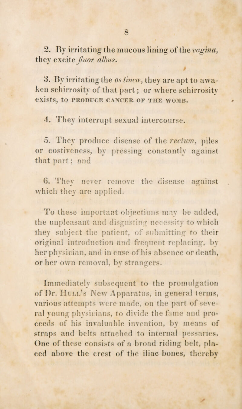 2. By irritating the mucous lining of the vagina, they excite fluor albus. 3. By irritating the os tincce, they are apt to awa¬ ken schirrosity of that part; or where schirrositv exists, to PRODUCE CANCER OF TIIE WOMB. 4. They interrupt sexual intercourse. 5. They produce disease of the rectum, piles or costiveness, by pressing constantly against that part; and 6. Thev never remove which they are applied. the disease ainst To these important objections may be added, the unpleasant and disgusting necessity to which they subject the patient, of submitting to their original introduction and frequent replacing, by her physician, and in case of his absence or death, or her own removal, bv strangers. Immediately subsequent to the promulgation of Dr. Hull’s New Apparatus, in general terms, various attempts were made, on the part of seve¬ ral young physicians, to divide the fame and pro¬ ceeds of his invaluable invention, by means of straps and belts attached to internal pessaries. One of these consists of a broad riding belt, pla¬ ced above the crest of the iliac bones, thereby