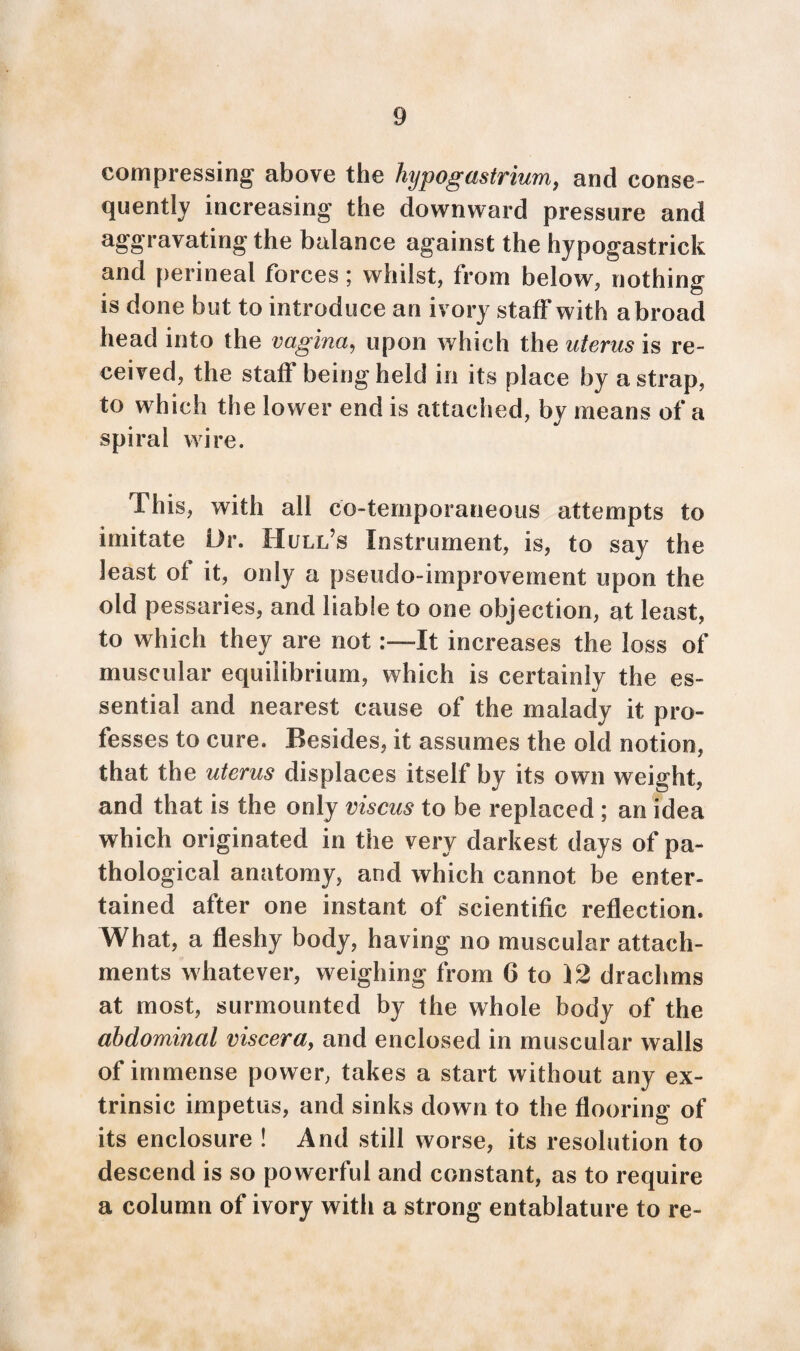 compressing above the hypogastrium, and conse¬ quently increasing the downward pressure and aggravating the balance against the hypogastrick and perineal forces; whilst, from below, nothing is done but to introduce an ivory staff with abroad head into the vagina, upon which the uterus is re¬ ceived, the staff being held in its place by a strap, to which the lower end is attached, by means of a spiral wire. This, with all co-ternporaneous attempts to imitate Dr. Hull’s Instrument, is, to say the least of it, only a pseudo-improvement upon the old pessaries, and liable to one objection, at least, to which they are notIt increases the loss of muscular equilibrium, which is certainly the es¬ sential and nearest cause of the malady it pro¬ fesses to cure. Besides, it assumes the old notion, that the uterus displaces itself by its own weight, and that is the only viscus to be replaced ; an idea which originated in the very darkest days of pa¬ thological anatomy, and which cannot be enter¬ tained after one instant of scientific reflection. What, a fleshy body, having no muscular attach¬ ments whatever, weighing from 6 to 12 drachms at most, surmounted by the whole body of the abdominal viscera, and enclosed in muscular walls of immense power, takes a start without any ex¬ trinsic impetus, and sinks down to the flooring of its enclosure ! And still worse, its resolution to descend is so powerful and constant, as to require a column of ivory with a strong entablature to re-