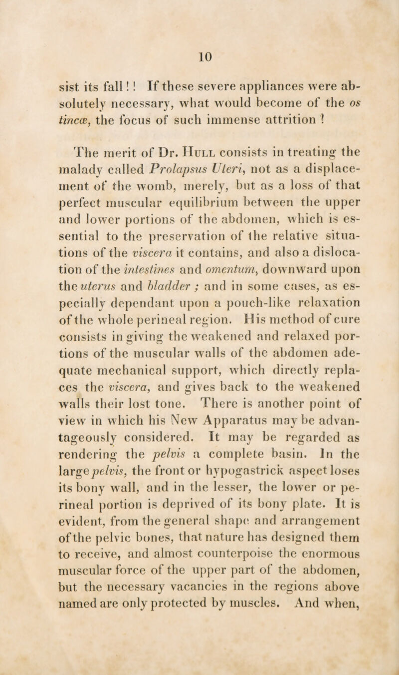 sist its fall! ! If these severe appliances were ab¬ solutely necessary, what would become of the os tincce, the focus of such immense attrition \ The merit of Dr. Hull consists in treating the malady called Prolapsus Uteri, not as a displace¬ ment of the womb, merely, but as a loss of that perfect muscular equilibrium between the upper and lower portions of the abdomen, which is es¬ sential to the preservation of the relative situa¬ tions of the viscera it contains, and also a disloca¬ tion of the intestines and omentum„ downward upon the uterus and bladder ; and in some cases, as es¬ pecially dependant upon a pouch-like relaxation of the whole perineal region. His method of cure consists in giving the weakened and relaxed por¬ tions of the muscular walls of the abdomen ade¬ quate mechanical support, which directly repla¬ ces the viscera, and gives back to the weakened walls their lost tone. There is another point of view in which his New Apparatus maybe advan¬ tageously considered. It may be regarded as rendering the pelvis a complete basin, in the large pelvis, the front or hypogastrick aspect loses its bony wall, and in the lesser, the lower or pe¬ rineal portion is deprived of its bony plate. It is evident, from the general shape and arrangement of the pelvic bones, that nature has designed them to receive, and almost counterpoise the enormous muscular force of the upper part of the abdomen, but the necessary vacancies in the regions above named are only protected by muscles. And when,