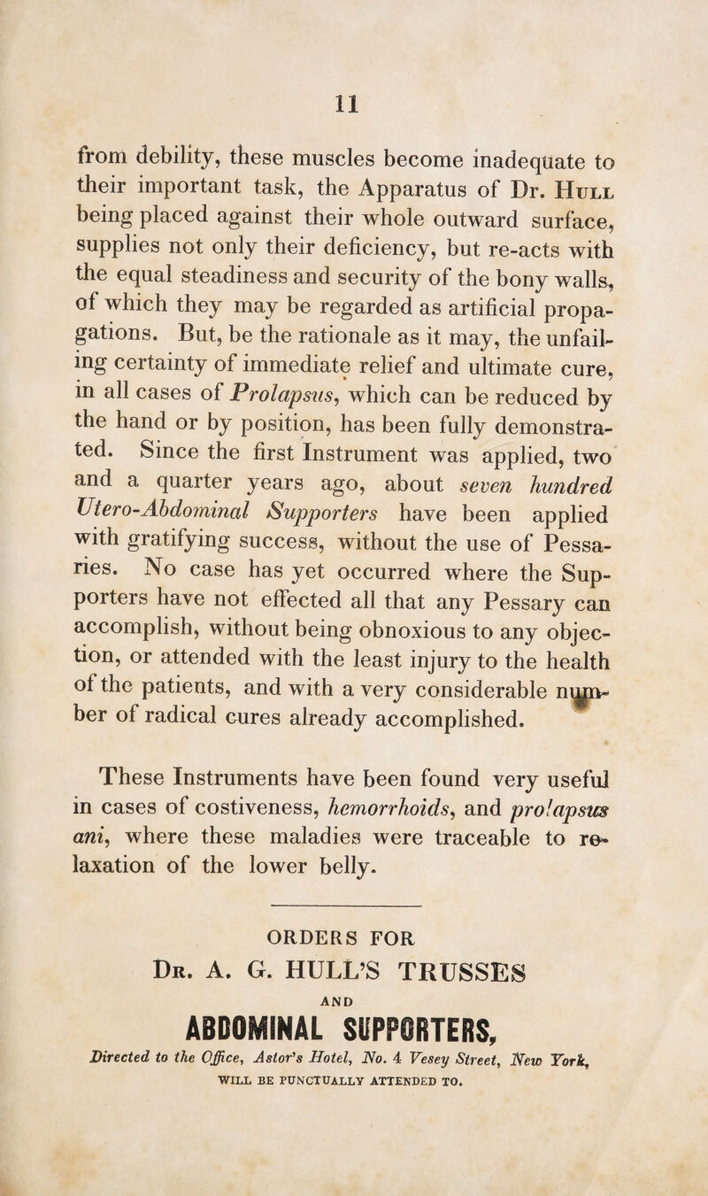 from debility, these muscles become inadequate to their important task, the Apparatus of Dr. Hull being placed against their whole outward surface, supplies not only their deficiency, but re-acts with the equal steadiness and security of the bony walls, ot which they may be regarded as artificial propa¬ gations. But, be the rationale as it may, the unfail¬ ing certainty of immediate relief and ultimate cure, in all cases of Prolapsus, which can be reduced by the hand or by position, has been fully demonstra¬ ted. Since the first Instrument was applied, two and a quarter years ago, about seven hundred Utero-Abdominal Supporters have been applied with gratifying success, without the use of Pessa¬ ries. No case has yet occurred where the Sup¬ porters have not effected all that any Pessary can accomplish, without being obnoxious to any objec¬ tion, or attended with the least injury to the health of the patients, and with a very considerable num¬ ber of radical Gures already accomplished. These Instruments have been found very useful in cases of costiveness, hemorrhoids, and prolapsus ani, where these maladies were traceable to re¬ laxation of the lower belly. ORDERS FOR Dr. A. G. HULL’S TRUSSES AND ABDOMINAL SUPPORTERS, Directed to the Office, Astor's Hotel, No. 4 Vesey Street, New York, WILL BE PUNCTUALLY ATTENDED TO.