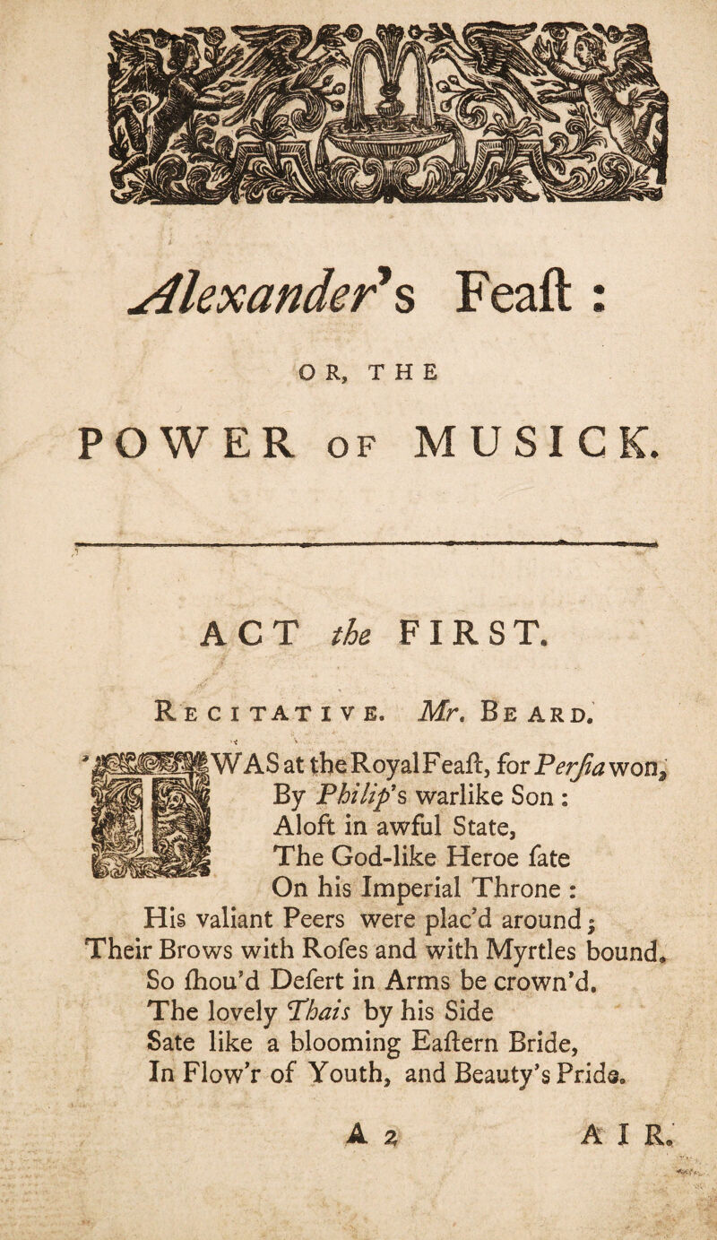 Alexander's Feaft : OR, THE POWER of MUSIC K. ACT the FIRST. Recitative. Mr. Be ard. |WASat theRoyalFeaft, forPer/iawon3 By Philip's warlike Son : Aloft in awful State, The God-like Heroe fate On his Imperial Throne : His valiant Peers were plac'd around Their Brows with Rofes and with Myrtles bounds So fhou’d Defert in Arms be crown’d. The lovely Thais by his Side Sate like a blooming Eaftern Bride, In Flow'r of Youth, and Beauty’s Pride®