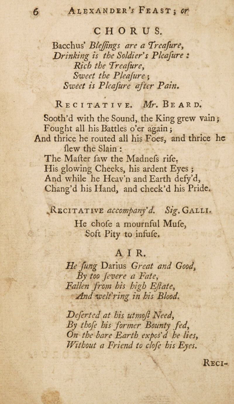 CHORUS. Bacchus’ Blefjings are a Treafure, Drinking is the Soldier's Pleafure ; Rich the Treafure, Sweet the Pleajure* Sweet is Pleafure after Pain. # Recitative. Mr. Beard. Sooth’d with the Sound, the King grew vain* Fought all his Battles o’er again * And thrice he routed all his Foes, and thrice he flew the Slain : The Mafter faw the Madnefs rife. His glowing Cheeks, his ardent Eyes * And while he Heav’n and Earth defy’d. Chang’d his Hand, and check’d his Pride. ^Recitative accompany'd. Sig. Galli, He chofe a mournful Mufe, Soft Pity to infufe. A I R. He fung Darius Great and Goody ; By too fevere a Fate, Fallen from his high Eflate, And welfring in his Blood. Deferted at his utmoft Needy By thofe his former Bounty fedy On the bare Earth expos'd he lies, Without a Frie?id to clofe his Eyes. Reci-