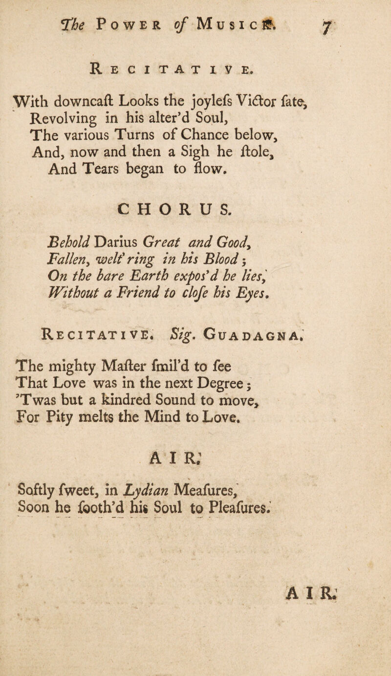 Recitative. With downcaft Looks the joylefs Vidtor fate. Revolving in his alter’d Soul, The various Turns of Chance below. And, now and then a Sigh he ttole. And Tears began to flow. CHORUS. Behold Darius Great and Good, Fallen, welt' ring in his Blood; On the bare Earth expos'd he lies, Without a Friend to clofe his Eyes. Recitative. Sig. Guadagna, The mighty Matter fmiFd to fee That Love was in the next Degree; ?Twas but a kindred Sound to move. For Pity melts the Mind to Love. A i r; Softly fweet, in Lydian Meafures, Soon he fcoth’d his Soul to Pleafures.